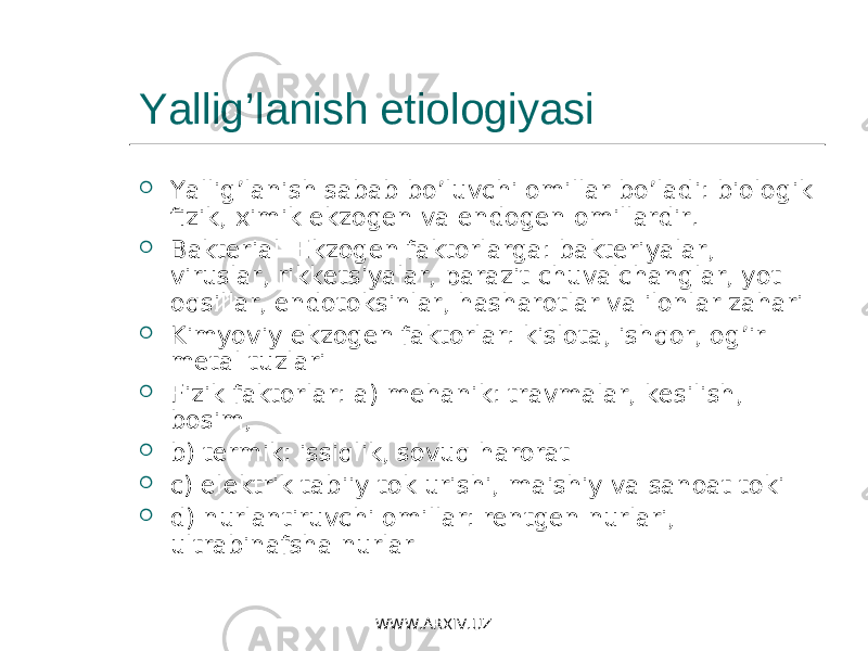 Yallig’lanish etiologiyasi  Yallig’lanish sabab bo’luvchi omillar bo’ladi: biologik fizik, ximik ekzogen va endogen omillardir.  Bakterial Ekzogen faktorlarga: bakteriyalar, viruslar, rikketsiyalar, parazit chuvalchanglar, yot oqsillar, endotoksinlar, hasharotlar va ilonlar zahari  Kimyoviy ekzogen faktorlar: kislota, ishqor, og’ir metal tuzlari  Fizik faktorlar: a) mehanik: travmalar, kesilish, bosim,  b) termik: issiqlik, sovuq harorat  c) elektrik tabiiy tok urishi, maishiy va sanoat toki  d) nurlantiruvchi omillar: rentgen nurlari, ultrabinafsha nurlar WWW.ARXIV.UZ 