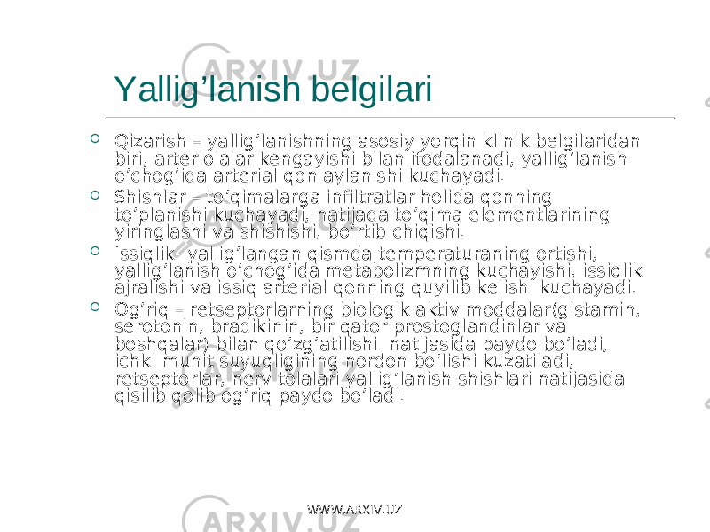 Yallig’lanish belgilari  Qizarish – yallig’lanishning asosiy yorqin klinik belgilaridan biri, arteriolalar kengayishi bilan ifodalanadi, yallig’lanish o’chog’ida arterial qon aylanishi kuchayadi.  Shishlar – to’qimalarga infiltratlar holida qonning to’planishi kuchayadi, natijada to’qima elementlarining yiringlashi va shishishi, bo’rtib chiqishi.  Issiqlik- yallig’langan qismda temperaturaning ortishi, yallig’lanish o’chog’ida metabolizmning kuchayishi, issiqlik ajralishi va issiq arterial qonning quyilib kelishi kuchayadi.  Og’riq – retseptorlarning biologik aktiv moddalar(gistamin, serotonin, bradikinin, bir qator prostoglandinlar va boshqalar) bilan qo’zg’atilishi natijasida paydo bo’ladi, ichki muhit suyuqligining nordon bo’lishi kuzatiladi, retseptorlar, nerv tolalari yallig’lanish shishlari natijasida qisilib qolib og’riq paydo bo’ladi. WWW.ARXIV.UZ 