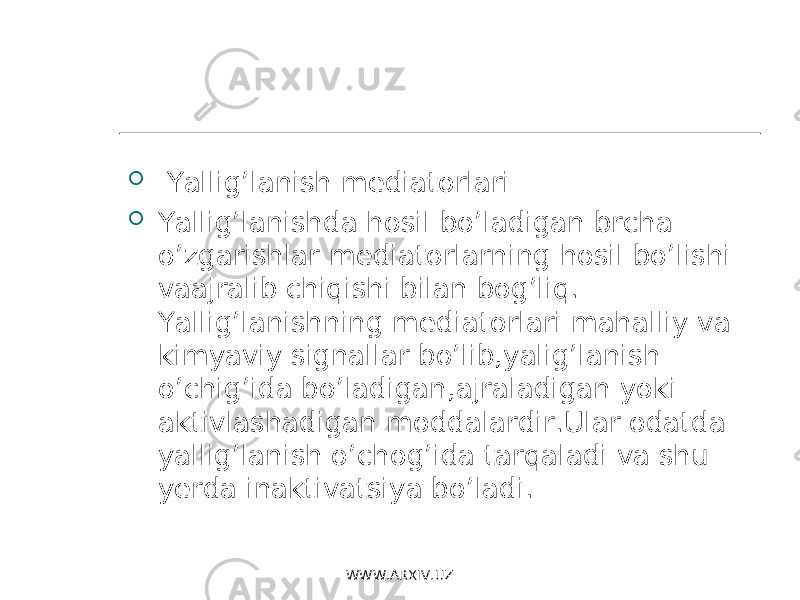  Yallig’lanish mediatorlari  Yallig’lanishda hosil bo’ladigan brcha o’zgarishlar mediatorlarning hosil bo’lishi vaajralib chiqishi bilan bog’liq. Yallig’lanishning mediatorlari mahalliy va kimyaviy signallar bo’lib,yalig’lanish o’chig’ida bo’ladigan , ajraladigan yoki aktivlashadigan moddalardir . Ular odatda yallig’lanish o’chog’ida tarqaladi va shu yerda inaktivatsiya bo’ladi. WWW.ARXIV.UZ 