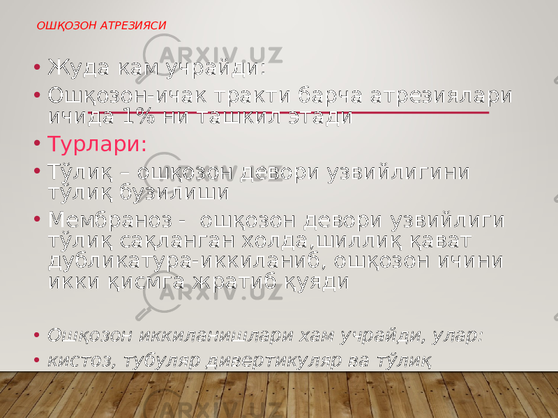  ОШҚОЗОН АТРЕЗИЯСИ • Жуда кам учрайди: • Ошқозон-ичак тракти барча атрезиялари ичида 1% ни ташкил этади • Турлари: • Тўлиқ – ошқозон девори узвийлигини тўлиқ бузилиши • Мембраноз - ошқозон девори узвийлиги тўлиқ сақланган холда,шиллиқ қават дубликатура-иккиланиб, ошқозон ичини икки қисмга жратиб қуяди • Ошқозон иккиланишлари хам учрайди, улар: • кистоз, тубуляр дивертикуляр ва тўлиқ 