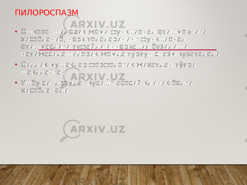 ПИЛОРОСПАЗМ • Ошқозон пилорик жоми функционал етишмовчиги ҳисобланиб, нерв толаларининг функционал етишмаслиги туфайли иннервация бузилиши натижасида пилорик жомда турғун спазм кузаталади • Силлиқ мушаклар форфологик жихатдан тўғри шаклланган • Ушбу синдромда “қусиш” асосий клиник белги хисобланади 