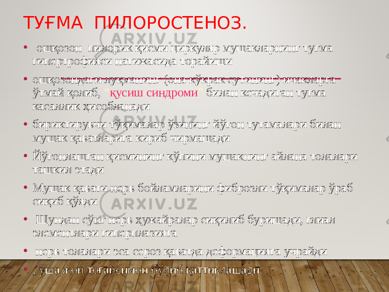 ТУҒМА ПИЛОРОСТЕНОЗ. • ошқозон пилорик қисми циркуляр мушакларнинг туғма гипертрофияси натижасида торайиши • ошқозондаги луқманинг (она кўкрак сутининг) ичакларга ўтмай қолиб, “ қусиш синдроми ” билан кечадиган туғма касаллик ҳисобланади • бириктирувчи тўқималар ўзининг йўғон тутамалари билан мушак қаватларига кириб чирмашади • Йўғонлашган қисмининг кўпини мушакнинг айлана толалари ташкил этади • Мушак қавати нерв бойламларини фиброзли тўқималар ўраб сиқиб қўяди • Шундан сўнг нерв ҳужайралар сиқилиб буришади, глиал элементлари гиперплазияга • нерв толалари эса сероз қаватда деформацияга учрайди • , ўша жой тоғайсимон бўлиб қаттиклашади. 