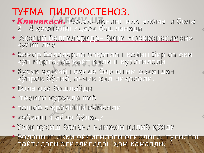 ТУҒМА ПИЛОРОСТЕНОЗ. • Клиникаси. Касалликнинг илк аломати бола 2—4 ҳафталигидаёқ бошланади • Асосий белгиларидан бири «фавворасимон» қусишдир • Бемор болаларда овқатдан кейин бир оз ёки кўп марталаб қайт қилиш кузатилади • Қусуқ ҳажми гоҳида бир ютим овқатдан кўпроқ бўлиб, аччик ҳид чиқаради. • Бола оза бошлайди • териси қуруқлашиб • пешоб ажралиши камаяди • кабзият пайдо бўлади • Узоқ қусиш болани нимжон қилиб қўяди • Боланинг икки ойлигидаги оғирлиги, туғилган пайтидаги оғирлигидан ҳам камаяди. 