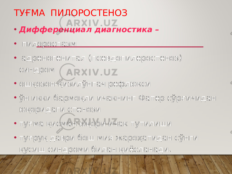 ТУҒМА ПИЛОРОСТЕНОЗ • Дифференциал диагностика – • пилороспазм • адреногенитал (псевдопилеростеноз) синдром • ошқозон-қизилўнгач рефлюкси • ўн икки бармоқли ичакнинг Фатер сўрғичидан юқоридаги стенози • туғма қисман юқори ичак тутилиши • туғруқ даври бош мия жароҳатидан сўнги қусиш синдроми билан қиёсланади. 