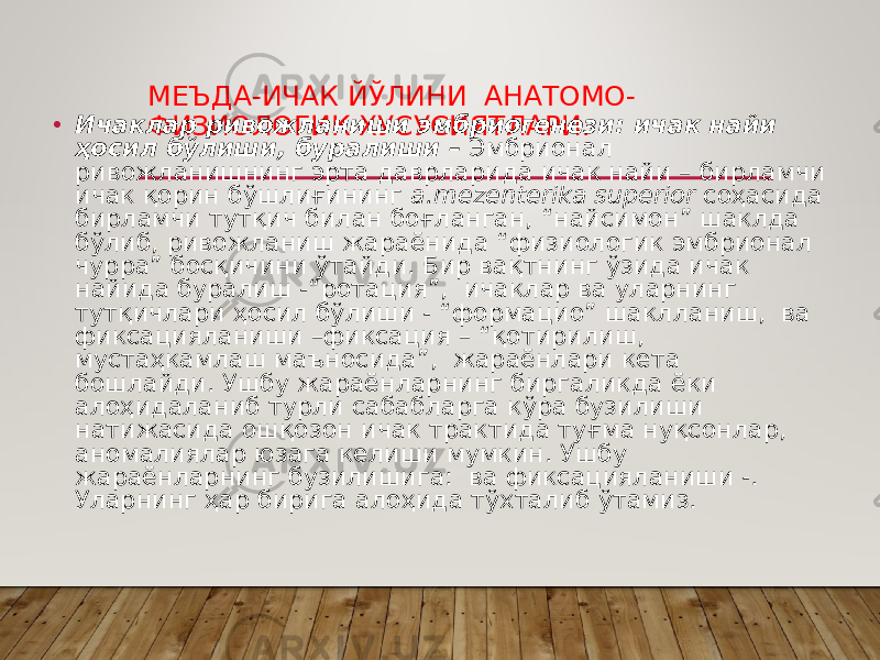 МЕЪДА-ИЧАК ЙЎЛИНИ АНАТОМО- ФИЗИОЛОГИК ХУСУСИЯТЛАРИ.• Ичаклар ривожланиши эмбриогенези: ичак найи ҳосил бўлиши, буралиши – Эмбрионал ривожланишнинг эрта даврларида ичак найи – бирламчи ичак қорин бўшлиғининг а.mezenterika superior соҳасида бирламчи тутқич билан боғланган, “найсимон” шаклда бўлиб, ривожланиш жараёнида “физиологик эмбрионал чурра” босқичини ўтайди. Бир вақтнинг ўзида ичак найида буралиш -“ротация”, ичаклар ва уларнинг тутқичлари ҳосил бўлиши - “формацио” шаклланиш, ва фиксацияланиши –фиксация – “қотирилиш, мустаҳкамлаш маъносида”, жараёнлари кета бошлайди. Ушбу жараёнларнинг биргаликда ёки алоҳидаланиб турли сабабларга кўра бузилиши натижасида ошқозон ичак трактида туғма нуқсонлар, аномалиялар юзага келиши мумкин. Ушбу жараёнларнинг бузилишига: ва фиксацияланиши -. Уларнинг ҳар бирига алоҳида тўхталиб ўтамиз. 