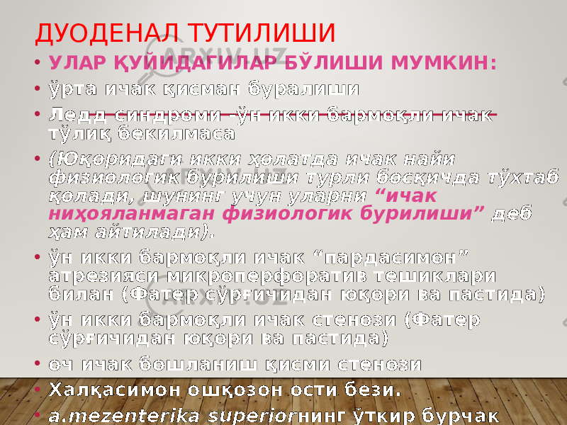 ДУОДЕНАЛ ТУТИЛИШИ • УЛАР ҚУЙИДАГИЛАР БЎЛИШИ МУМКИН: • ўрта ичак қисман буралиши • Ледд синдроми -ўн икки бармоқли ичак тўлиқ бекилмаса • (Юқоридаги икки ҳолатда ичак найи физиологик бурилиши турли босқичда тўхтаб қолади, шунинг учун уларни “ичак ниҳояланмаган физиологик бурилиши” деб ҳам айтилади). • ўн икки бармоқли ичак “пардасимон” атрезияси микроперфоратив тешиклари билан (Фатер сўрғичидан юқори ва пастида) • ўн икки бармоқли ичак стенози (Фатер сўрғичидан юқори ва пастида) • оч ичак бошланиш қисми стенози • Халқасимон ошқозон ости бези. • а.mezenterika superior нинг ўткир бурчак остида чиқиши натижасида ўн икки бармоқли ичакни босиб қолиши 