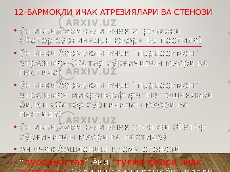 12-БАРМОҚЛИ ИЧАК АТРЕЗИЯЛАРИ ВА СТЕНОЗИ • ўн икки бармоқли ичак атрезияси (Фатер сўрғичидан юқори ва пастида) • ўн икки бармоқли ичак “пардасимон” атрезияси (Фатер сўрғичидан юқори ва пастида) • ўн икки бармоқли ичак “пардасимон” атрезияси микроперфоратив тешиклари билан (Фатер сўрғичидан юқори ва пастида) • ўн икки бармоқли ичак стенози (Фатер сўрғичидан юқори ва пастида) • оч ичак бошланиш қисми стенози • “ дуоденостаз ” ёки “туғма юқори ичак тутилиши ” клиникасини рамоён қилади 