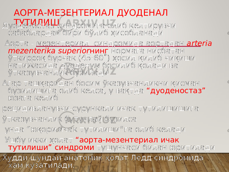 АОРТА-МЕЗЕНТЕРИАЛ ДУОДЕНАЛ ТУТИЛИШ Дуоденостаз синдромига олиб келтирувчи сабаблардан бири бўлиб ҳисобланади Аорта - мезентериал синдромида аортадан аrteria mezenterika superior нинг нормага нисбатан ўткирроқ бурчак (45-60˚) ҳосил қилиб чиқиши натижасида дуоденум босилиб қолади ва ўтказувчанлик бузилади Агар ташқаридан босим ўказувчанликни қисман бузилишига олиб келса, у вақтда “дуоденостаз” юзага келиб рецидивланувчи-сурункали ичак тутилишишига ўтказувчанлик бутунлай бузилса унда “юқори ичак тутилиши”га олиб келади Ушбу икки ҳолат “аорта-мезентериал ичак тутилиши” синдроми тушунчаси билан юритилади Худди шундай анатомик ҳолат Ледд синдромида хам кузатилади. 