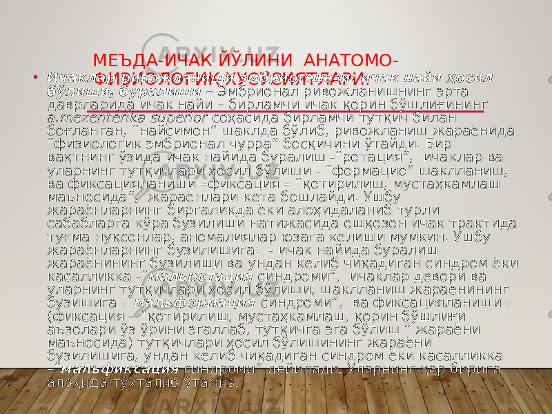 МЕЪДА-ИЧАК ЙЎЛИНИ АНАТОМО- ФИЗИОЛОГИК ХУСУСИЯТЛАРИ.• Ичаклар ривожланиши эмбриогенези: ичак найи ҳосил бўлиши, буралиши – Эмбрионал ривожланишнинг эрта даврларида ичак найи – бирламчи ичак қорин бўшлиғининг а.mezenterika superior соҳасида бирламчи тутқич билан боғланган, “найсимон” шаклда бўлиб, ривожланиш жараёнида “физиологик эмбрионал чурра” босқичини ўтайди. Бир вақтнинг ўзида ичак найида буралиш -“ротация”, ичаклар ва уларнинг тутқичлари ҳосил бўлиши - “формацио” шаклланиш, ва фиксацияланиши –фиксация – “қотирилиш, мустаҳкамлаш маъносида”, жараёнлари кета бошлайди. Ушбу жараёнларнинг биргаликда ёки алоҳидаланиб турли сабабларга кўра бузилиши натижасида ошқозон ичак трактида туғма нуқсонлар, аномалиялар юзага келиши мумкин. Ушбу жараёнларнинг бузилишига: - ичак найида буралиш жараёнининг бузилиши ва ундан келиб чиқадиган синдром ёки касалликка -“ мальротация синдроми”, ичаклар девори ва уларнинг тутқичлари ҳосил бўлиши, шаклланиш жараёнининг бузишига -“ мальформация синдроми”, ва фиксацияланиши - (фиксация – “қотирилиш, мустаҳкамлаш, қорин бўшлиғи аъзолари ўз ўрини эгаллаб, тутқичга эга бўлиш ” жараёни маъносида) тутқичлари ҳосил бўлишининг жараёни бузилишига, ундан келиб чиқадиган синдром ёки касалликка –“ мальфиксация синдроми” дейилади. Уларнинг ҳар бирига алоҳида тўхталиб ўтамиз. 