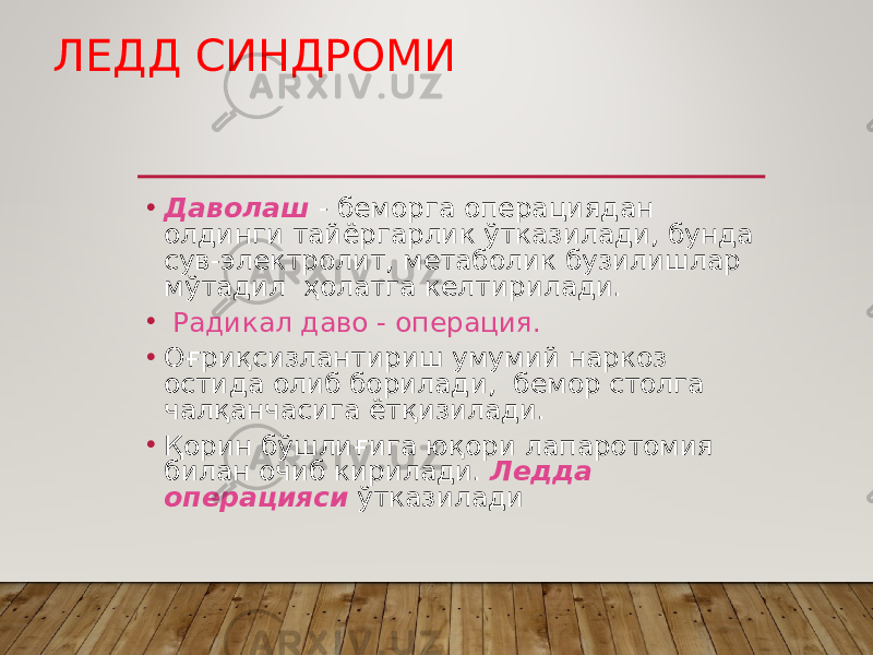 ЛЕДД СИНДРОМИ • Даволаш - беморга операциядан олдинги тайёргарлик ўтказилади, бунда сув-электролит, метаболик бузилишлар мўтадил ҳолатга келтирилади. • Радикал даво - операция. • Оғриқсизлантириш умумий наркоз остида олиб борилади, бемор столга чалқанчасига ётқизилади. • Қорин бўшлиғига юқори лапаротомия билан очиб кирилади. Ледда операцияси ўтказилади 