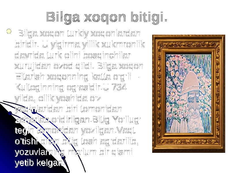     Bilga xoqon turkiy xoqonlardan Bilga xoqon turkiy xoqonlardan biridir. U yigirma yillik xukmronlik biridir. U yigirma yillik xukmronlik davrida turk elini bosqinchilar davrida turk elini bosqinchilar xurujidan ozod qildi. Bilga xoqon xurujidan ozod qildi. Bilga xoqon Eltarish xoqonning katta o’g’li – Eltarish xoqonning katta o’g’li – Kulteginning og’asidir.U 734 Kulteginning og’asidir.U 734 yilda, ellik yoshida o’z yilda, ellik yoshida o’z yaqinlaridan biri tomonidan yaqinlaridan biri tomonidan zaharlab o’ldirilgan.Bitig Yo’llug’ zaharlab o’ldirilgan.Bitig Yo’llug’ tegin tomonidan yozilgan.Vaqt tegin tomonidan yozilgan.Vaqt o’tishi bilan bitig tosh ag’darilib, o’tishi bilan bitig tosh ag’darilib, yozuvlarning ma’lum bir qismi yozuvlarning ma’lum bir qismi yetib kelgan.yetib kelgan. Bilga xoqon bitigi.Bilga xoqon bitigi. 