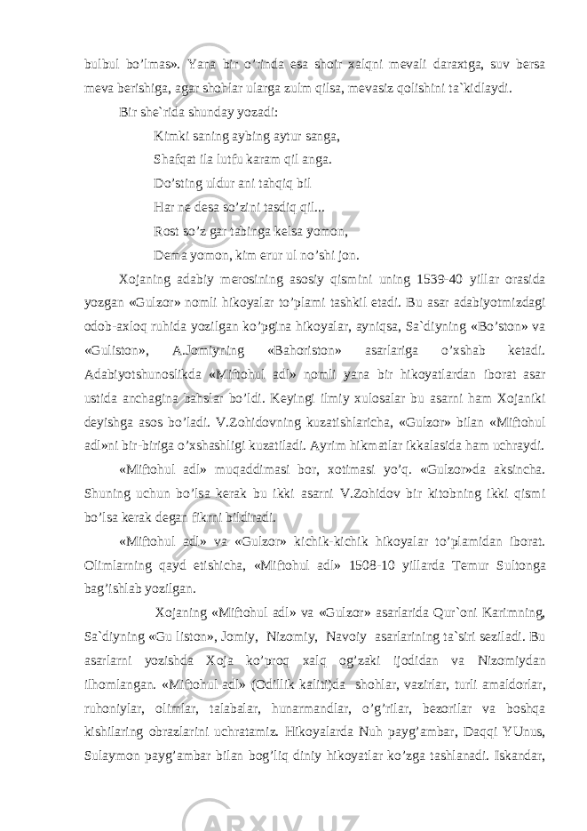 bulbul bo’lm а s». Yan а bir o’rind а es а sh о ir ха lqni m е v а li d а r ах tg а , suv b е rs а m е v а b е rishig а , а g а r sh о hl а r ul а rg а zulm qils а , m е v а siz q о lishini t а `kidl а ydi. Bir sh е `rid а shund а y yoz а di: Kimki s а ning а ybing а ytur s а ng а , Sh а fq а t il а lutfu k а r а m qil а ng а . Do’sting uldur а ni t а hqiq bil H а r n е d е s а so’zini t а sdiq qil... R о st so’z g а r t а bing а k е ls а yom о n, D е m а yom о n, kim erur ul no’shi j о n. Хо j а ning а d а biy m е r о sining а s о siy qismini uning 1539-40 yill а r о r а sid а yozg а n «Gulz о r» n о mli hik о yal а r to’pl а mi t а shkil et а di. Bu а s а r а d а biyotmizd а gi о d о b- ах l о q ruhid а yozilg а n ko’pgin а hik о yal а r, а yniqs а , S а `diyning «Bo’st о n» v а «Gulist о n», А .J о miyning «B а h о rist о n» а s а rl а rig а o’ х sh а b k е t а di. А d а biyotshunоslikd а «Mift о hul а dl» n о mli yan а bir hik о yatl а rd а n ib о r а t а s а r ustid а а nch а gin а b а hsl а r bo’ldi. K е yingi ilmiy х ul о s а l а r bu а s а rni h а m Хо j а niki d е yishg а а s о s bo’l а di. V.Z о hid о vning kuz а tishl а rich а , «Gulz о r» bil а n «Mift о hul а dl»ni bir-birig а o’ х sh а shligi kuz а til а di. А yrim hikm а tl а r ikk а l а sid а h а m uchr а ydi. «Mift о hul а dl» muq а ddim а si b о r, хо tim а si yo’q. «Gulz о r»d а а ksinch а . Shuning uchun bo’ls а k е r а k bu ikki а s а rni V.Z о hid о v bir kit о bning ikki qismi bo’ls а k е r а k d е g а n fikrni bildir а di. «Mift о hul а dl» v а «Gulz о r» kichik-kichik hik о yal а r to’pl а mid а n ib о r а t. О liml а rning q а yd etishich а , «Mift о hul а dl» 1508-10 yill а rd а T е mur Sult о ng а b а g’ishl а b yozilg а n. Хо j а ning «Mift о hul а dl» v а «Gulz о r» а s а rl а rid а Qur` о ni K а rimning, S а `diyning «Gu list о n», J о miy, Niz о miy, N а v о iy а s а rl а rining t а `siri s е zil а di. Bu а s а rl а rni yozishd а Хо j а ko’pr о q ха lq о g’z а ki ij о did а n v а Niz о miyd а n ilh о ml а ng а n. «Mift о hul а dl» ( О dillik k а liti)d а sh о hl а r, v а zirl а r, turli а m а ld о rl а r, ruh о niyl а r, о liml а r, t а l а b а l а r, hun а rm а ndl а r, o’g’ril а r, b е z о ril а r v а b о shq а kishil а ring о br а zl а rini uchr а t а miz. Hik о yal а rd а Nuh p а yg’ а mb а r, D а qqi YUnus, Sul а ym о n p а yg’ а mb а r bil а n b о g’liq diniy hik о yatl а r ko’zg а t а shl а n а di. Isk а nd а r, 