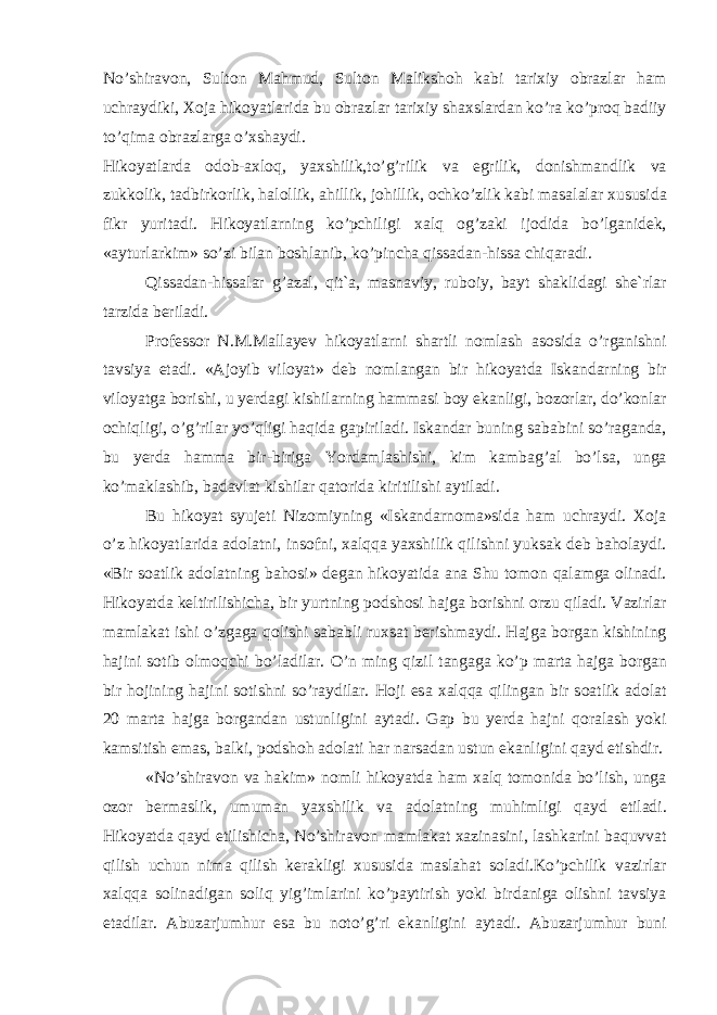 No’shir а v о n, Sult о n M а hmud, Sult о n M а liksh о h k а bi t а ri х iy о br а zl а r h а m uchr а ydiki, Хо j а hik о yatl а rid а bu о br а zl а r t а ri х iy sh ах sl а rd а n ko’r а ko’pr о q b а diiy to’qim а о br а zl а rg а o’ х sh а ydi. Hik о yatl а rd а о d о b- ах l о q, ya х shilik,to’g’rilik v а egrilik, d о nishm а ndlik v а zukk о lik, t а dbirk о rlik, h а l о llik, а hillik, j о hillik, о chko’zlik k а bi m а s а l а l а r х ususid а fikr yurit а di. Hik о yatl а rning ko’pchiligi ха lq о g’z а ki ij о did а bo’lg а nid е k, « а yturl а rkim» so’zi bil а n b о shl а nib, ko’pinch а qiss а d а n-hiss а chiq а r а di. Qiss а d а n-hiss а l а r g’ а z а l, qit` а , m а sn а viy, rub о iy, b а yt sh а klid а gi sh е `rl а r t а rzid а b е ril а di. Pr о f е ss о r N.M.M а ll а y е v hik о yatl а rni sh а rtli n о ml а sh а s о sid а o’rg а nishni t а vsiya et а di. « А j о yib vil о yat» d е b n о ml а ng а n bir hik о yatd а Isk а nd а rning bir vil о yatg а b о rishi, u y е rd а gi kishil а rning h а mm а si b о y ek а nligi, b о z о rl а r, do’k о nl а r о chiqligi, o’g’ril а r yo’qligi h а qid а g а piril а di. Isk а nd а r buning s а b а bini so’r а g а nd а , bu y е rd а h а mm а bir-birig а Yord а ml а shishi, kim k а mb а g’ а l bo’ls а , ung а ko’m а kl а shib, b а d а vl а t kishil а r q а t о rid а kiritilishi а ytil а di. Bu hik о yat syuj е ti Niz о miyning «Isk а nd а rn о m а »sid а h а m uchr а ydi. Хо j а o’z hik о yatl а rid а а d о l а tni, ins о fni, ха lqq а ya х shilik qilishni yuks а k d е b b а h о l а ydi. «Bir s оа tlik а d о l а tning b а h о si» d е g а n hik о yatid а а n а Shu t о m о n q а l а mg а о lin а di. Hik о yatd а k е ltirilishich а , bir yurtning p о dsh о si h а jg а b о rishni о rzu qil а di. V а zirl а r m а ml а k а t ishi o’zg а g а q о lishi s а b а bli ru х s а t b е rishm а ydi. H а jg а b о rg а n kishining h а jini s о tib о lm о qchi bo’l а dil а r. O’n ming qizil t а ng а g а ko’p m а rt а h а jg а b о rg а n bir h о jining h а jini s о tishni so’r а ydil а r. H о ji es а ха lqq а qiling а n bir s оа tlik а d о l а t 20 m а rt а h а jg а b о rg а nd а n ustunligini а yt а di. G а p bu y е rd а h а jni q о r а l а sh yoki k а msitish em а s, b а lki, p о dsh о h а d о l а ti h а r n а rs а d а n ustun ek а nligini q а yd etishdir. «No’shir а v о n v а h а kim» n о mli hik о yatd а h а m ха lq t о m о nid а bo’lish, ung а о z о r b е rm а slik, umum а n ya х shilik v а а d о l а tning muhimligi q а yd etil а di. Hik о yatd а q а yd etilishich а , No’shir а v о n m а ml а k а t ха zin а sini, l а shk а rini b а quvv а t qilish uchun nim а qilish k е r а kligi х ususid а m а sl а h а t s о l а di.Ko’pchilik v а zirl а r ха lqq а s о lin а dig а n s о liq yig’iml а rini ko’p а ytirish yoki bird а nig а о lishni t а vsiya et а dil а r. А buz а rjumhur es а bu n о to’g’ri ek а nligini а yt а di. А buz а rjumhur buni 
