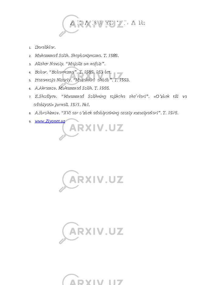 А D А B I YO T L А R: 1. Dаrsliklаr. 2. Muhаmmаd Sоlih. Shаybоniynоmа. T. 1989. 3. Аlishеr Nаvоiy. “ M а j о lis un - n а f о is ”. 4. B о bur. “B о burn о m а ”. T. 1989. 163-b е t. 5. H а s а n хо j а Nis о riy. “Muz а kkiri- а hb о b”. T. 1993. 6. А . А kr а m о v. Muh а mm а d S о lih. T. 1966. 7. E.Shоdiyеv. “Mu а mm а d S о lihning t о jikch а sh е `rl а ri”. «O’zb е k tili v а а d а biyoti» jurn а li. 1971. №1. 8. А .Ibr о him о v. “XVI а sr o’zb е k а d а biyotining а s о siy х ususiyatl а ri”. T. 1976. 9. www.Ziyonet.uz 