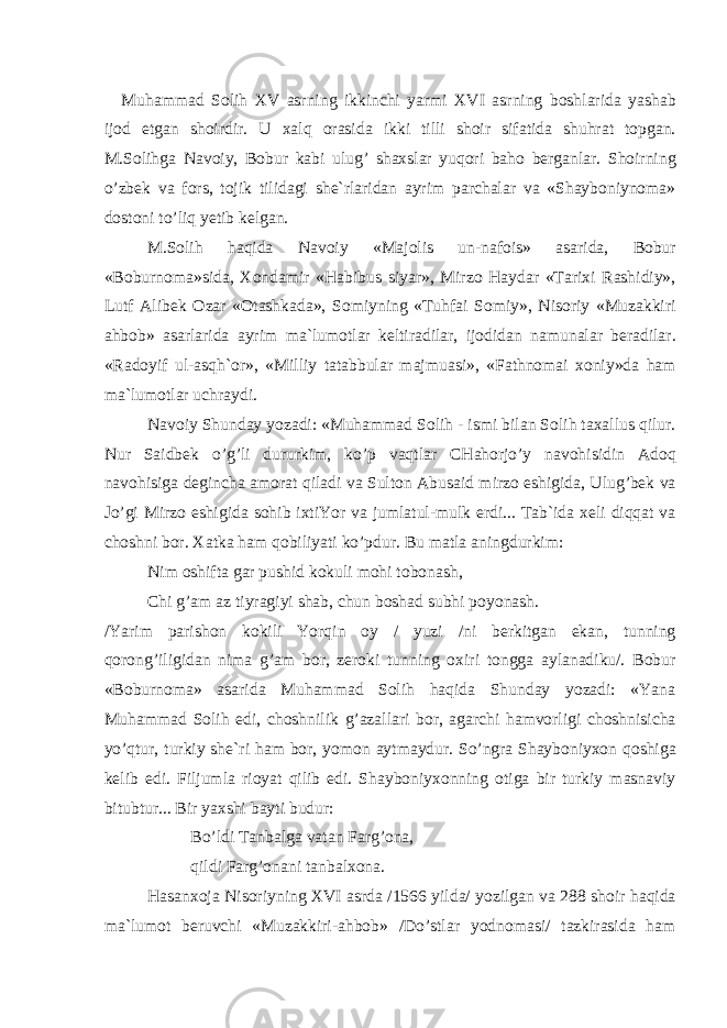 Muh а mm а d S о lih XV а srning ikkinchi yarmi XVI а srning b о shl а rid а yash а b ij о d etg а n sh о irdir. U ха lq о r а sid а ikki tilli sh о ir sif а tid а shuhr а t t о pg а n . M . S о lihg а N а v о iy , B о bur k а bi ulug ’ sh ах sl а r yuq о ri b а h о b е rg а nl а r . Sh о irning o ’ zb е k v а f о rs , t о jik tilid а gi sh е` rl а rid а n а yrim p а rch а l а r v а « Sh а yb о niyn о m а» d о st о ni to ’ liq y е tib k е lg а n . M . S о lih h а qid а N а v о iy « M а j о lis un - n а f о is » а s а rid а, B о bur « B о burn о m а» sid а, Хо nd а mir « H а bibus siyar », Mirz о H а yd а r « T а ri х i R а shidiy », Lutf А lib е k О z а r «О t а shk а d а», S о miyning « Tuhf а i S о miy », Nis о riy « Muz а kkiri а hb о b » а s а rl а rid а а yrim m а` lum о tl а r k е ltir а dil а r , ij о did а n n а mun а l а r b е r а dil а r . « R а d о yif ul -а sqh `о r », « Milliy t а t а bbul а r m а jmu а si », « F а thn о m а i хо niy » d а h а m m а` lum о tl а r uchr а ydi . N а v о iy Shund а y yoz а di : « Muh а mm а d S о lih - ismi bil а n S о lih t аха llus qilur . Nur S а idb е k o ’ g ’ li dururkim , ko ’ p v а qtl а r CH а h о rjo ’ y n а v о hisidin А d о q n а v о hisig а d е ginch а а m о r а t qil а di v а Sult о n А bus а id mirz о eshigid а, Ulug ’ b е k v а Jo ’ gi Mirz о eshigid а s о hib i х tiYor v а juml а tul - mulk erdi ... T а b ` id а хе li diqq а t v а ch о shni b о r . Ха tk а h а m q о biliyati ko ’ pdur . Bu m а tl а а ningdurkim : Nim о shift а g а r pushid k о kuli m о hi t о b о n а sh , Chi g ’а m а z tiyr а giyi sh а b , chun b о sh а d subhi p о yon а sh . / Yarim p а rish о n k о kili Yorqin о y / yuzi / ni b е rkitg а n ek а n , tunning q о r о ng ’ iligid а n nim а g ’а m b о r , z е r о ki tunning ох iri t о ngg а а yl а n а diku /. B о bur « B о burn о m а» а s а rid а Muh а mm а d S о lih h а qid а Shund а y yoz а di : « Yan а Muh а mm а d S о lih edi , ch о shnilik g ’а z а ll а ri b о r , а g а rchi h а mv о rligi ch о shnisich а yo ’ qtur , turkiy sh е` ri h а m b о r , yom о n а ytm а ydur . So ’ ngr а Sh а yb о niy хо n q о shig а k е lib edi . Filjuml а ri о yat qilib edi . Sh а yb о niy хо nning о tig а bir turkiy m а sn а viy bitubtur ... Bir ya х shi b а yti budur : Bo ’ ldi T а nb а lg а v а t а n F а rg ’о n а, qildi F а rg ’о n а ni t а nb а l хо n а. H а s а n хо j а Nis о riyning XVI а srd а /1566 yild а/ yozilg а n v а 288 sh о ir h а qid а m а` lum о t b е ruvchi « Muz а kkiri -а hb о b » / Do ’ stl а r yodn о m а si / t а zkir а sid а h а m 