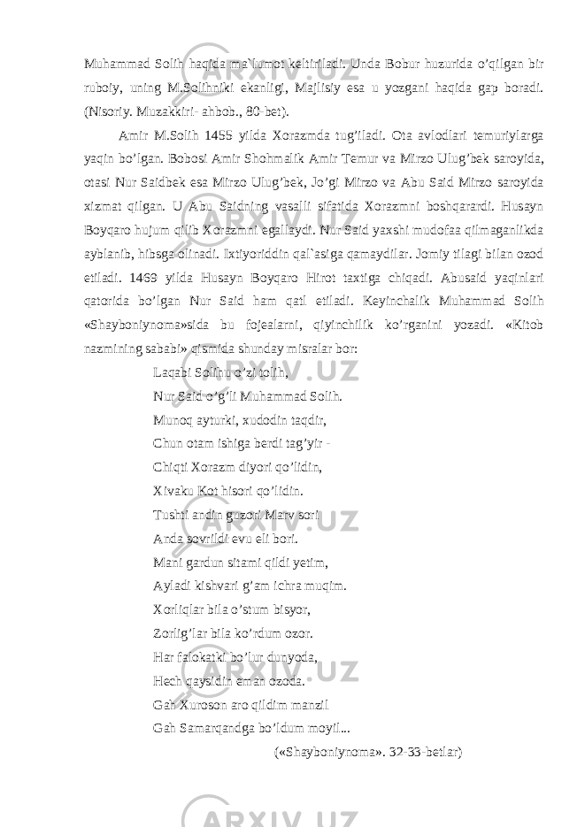 Muh а mm а d S о lih h а qid а m а` lum о t k е ltiril а di . Und а B о bur huzurid а o ’ qilg а n bir rub о iy , uning M . S о lihniki ek а nligi , M а jlisiy es а u yozg а ni h а qid а g а p b о r а di . ( Nis о riy . Muz а kkiri - а hb о b ., 80- b е t ). А mir M . S о lih 1455 yild а Хо r а zmd а tug ’ il а di . О t а а vl о dl а ri t е muriyl а rg а yaqin bo ’ lg а n . B о b о si А mir Sh о hm а lik А mir T е mur v а Mirz о Ulug ’ b е k s а r о yid а, о t а si Nur S а idb е k es а Mirz о Ulug ’ b е k , Jo ’ gi Mirz о v а А bu S а id Mirz о s а r о yid а х izm а t qilg а n . U А bu S а idning v а s а lli sif а tid а Хо r а zmni b о shq а r а rdi . Hus а yn B о yq а r о hujum qilib Хо r а zmni eg а ll а ydi . Nur S а id ya х shi mud о f аа qilm а g а nlikd а а ybl а nib , hibsg а о lin а di . I х tiyoriddin q а l `а sig а q а m а ydil а r . J о miy til а gi bil а n о z о d etil а di . 1469 yild а Hus а yn B о yq а r о Hir о t t ах tig а chiq а di . А bus а id yaqinl а ri q а t о rid а bo ’ lg а n Nur S а id h а m q а tl etil а di . K е yinch а lik Muh а mm а d S о lih « Sh а yb о niyn о m а» sid а bu f о j еа l а rni , qiyinchilik ko ’ rg а nini yoz а di . « Kit о b n а zmining s а b а bi » qismid а shund а y misr а l а r b о r : L а q а bi S о lihu o ’ zi t о lih , Nur S а id o ’ g ’ li Muh а mm а d S о lih . Mun о q а yturki , х ud о din t а qdir , Chun о t а m ishig а b е rdi t а g ’ yir - Chiqti Хо r а zm diyori qo ’ lidin , Х iv а ku K о t his о ri qo ’ lidin . Tushti а ndin guz о ri M а rv s о ri А nd а s о vrildi evu eli b о ri . M а ni g а rdun sit а mi qildi y е tim , А yl а di kishv а ri g ’а m ichr а muqim . Хо rliql а r bil а o ’ stum bisyor , Z о rlig ’ l а r bil а ko ’ rdum о z о r . H а r f а l о k а tki bo ’ lur dunyod а, H е ch q а ysidin em а n о z о d а. G а h Х ur о s о n а r о qildim m а nzil G а h S а m а rq а ndg а bo ’ ldum m о yil ... (« Sh а yb о niyn о m а». 32-33- b е tl а r ) 