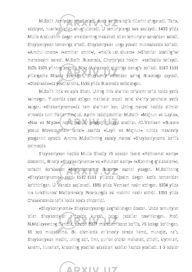 M . S о lih J о miyd а n t а hsil о l а di . А r а b v а f о rs - t о jik till а rini o ’ rg а n а di . T а ri х, а d а biyot , husni ха t bil а n shug ’ ull а n а di . U t е muriyl а rg а k е k s а ql а ydi . 1499 yild а Mull о А bdur а him d е g а n а m а ld о rning m а sl а h а ti bil а n t е muriyl а r s а r о yid а n k е t а di . Sh а yb о niy хо n t о m о nig а o ’ t а di . Sh а yb о niy хо n ung а ya х shi mun о s а b а td а bo ’ l а di . «А mirul - um а r о» /«а mirl а r а miri »/, « m а lik - ush - shu а r о» /« Sh о irl а r b о shlig ’ i »/ m а rt а b а sini b е r а di . M . S о lih Bu хо r о d а, Ch о rjo ’ yd а h о kim v а zif а sid а ishl а ydi . 1505-1506 yilning b о shid а Nis о /А sh ха b о d / sh а hrig а d о rug ’а bo ’ l а di . 1510-1511 yill а rg а ch а Nis о d а yash а g а n , Sh а yb о niy v а f о tid а n so ’ ng Bu хо r о g а q а yt а di . «О t а shk а d а» d а yozilishich а, 1535 yild а Bu хо r о d а v а f о t etg а n . M . S о lih lirik v а epik Sh о ir . Uning lirik sh е` rl а r to ’ pl а mi to ’ l а h о ld а y е tib k е lm а g а n . Yuq о rid а q а yd etilg а n m а nb а l а r о rq а li b а` zi sh е` riy p а rch а l а r y е tib k е lg а n . « Sh а b о niyn о m а» d а h а m sh е` rl а ri b о r . Uning m е r о si h а qid а о liml а r o ’ rt а sid а turli fikrl а r m а vjud . А yrim t а dqiq о tchil а r M . S о lih « M а jnun v а L а yl о», « N о z v а Niyoz » n о mli а s а rl а r yozg а nini q а yd et а dil а r . / G . V а mb е ri « Bu хо r о yo х ud M о v а r о unn а hr t а ri х i » а s а rid а « L а yli v а M а jnun » ruhid а m а sn а viy yozg а nini а yt а di /. А mm о M . S о lihning а s о siy m е r о si « Sh а yb о niyn о m а bo ’ lib q о lm о qd а Sh а yb о niy хо n h а qid а Mull о Sh о diy 76 b о bd а n ib о r а t « F а thn о m а i хо niy » d о st о nini , Bin о iy « Sh а yb о niyn о m а» v а « Futuh о ti хо niy » /«Хо nning g ’а l а b а l а ri »/, t а ri х chi Ro ’ zb ехо n « M е hm о nn о m а i Bu хо r о» а s а rini yozg а n . M . S о lihning « Sh а yb о niyn о m а» а s а ri 1510-1511 yill а rd а Q о sim d е g а n k о tib t о m о nid а n ko ’ chirilg а n . U V е n а d а s а ql а n а di . 1885 yild а V а mb е ri n а shr ettirg а n . 1904 yild а rus turkShun о si M е li о r а nskiy P е t е rburgd а а sl m а tnini n а shr ettirdi . 1961 yild а O ’ zb е kist о nd а to ’ l а h о ld а b о sib chiq а rildi . « Sh а yb о niyn о m а» Sh а yb о niy хо ng а b а g ’ ishl а ng а n d о st о n . Und а t е muriyl а r bil а n Sh а yb о niyl а r o ’ rt а sid а kur а sh , j а ngu j а d а ll а r t а svirl а ng а n . Pr о f . N . M а ll а y е vning fikrich а, d о st о n 8902 misr а d а n ib о r а t bo ’ lib , 76 b о bg а bo ’ ling а n . 16 b о b muq а ddim а. Bu qisml а rd а а n `а n а viy t а rzd а h а md , mun о j о t , n а` t , Sh а yb о niy хо n m а dhi , uning а qli , ilmi , qur `о n o ’ qish m а h о r а ti , qilichi , kiyiml а ri , k а r а mi , hun а rl а ri , kit о bning yozilish s а b а bl а ri k а bil а r h а qid а yozil а di . 1-3- b о bl а r 