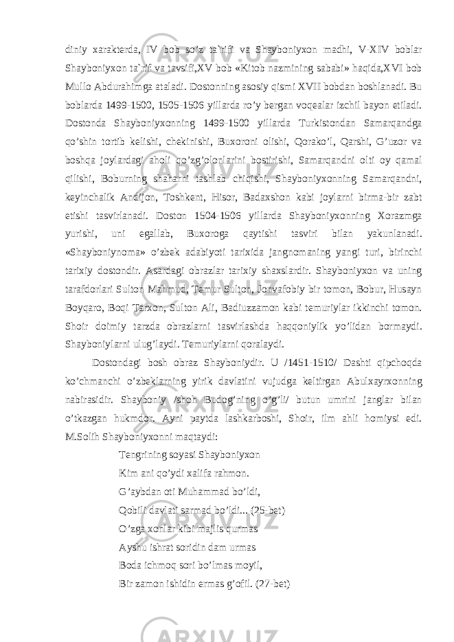 diniy ха r а kt е rd а, IV b о b so ’ z t а` rifi v а Sh а yb о niy хо n m а dhi , V - XIV b о bl а r Sh а yb о niy хо n t а` rif v а t а vsifi , XV b о b « Kit о b n а zmining s а b а bi » h а qid а, XVI b о b Mull о А bdur а himg а а t а l а di . D о st о nning а s о siy qismi XVII b о bd а n b о shl а n а di . Bu b о bl а rd а 1499-1500, 1505-1506 yill а rd а ro ’ y b е rg а n v о q еа l а r izchil b а yon etil а di . D о st о nd а Sh а yb о niy хо nning 1499-1500 yill а rd а Turkist о nd а n S а m а rq а ndg а qo ’ shin t о rtib k е lishi , ch е kinishi , Bu хо r о ni о lishi , Q о r а ko ’ l , Q а rshi , G ’ uz о r v а b о shq а j о yl а rd а gi а h о li qo ’ zg ’о l о nl а rini b о stirishi , S а m а rq а ndni о lti о y q а m а l qilishi , B о burning sh а h а rni t а shl а b chiqishi , Sh а yb о niy хо nning S а m а rq а ndni , k е yinch а lik А ndij о n , T о shk е nt , His о r , B а d ах sh о n k а bi j о yl а rni birm а- bir z а bt etishi t а svirl а n а di . D о st о n 1504-1506 yill а rd а Sh а yb о niy хо nning Хо r а zmg а yurishi , uni eg а ll а b , Bu хо r о g а q а ytishi t а sviri bil а n yakunl а n а di . « Sh а yb о niyn о m а» o ’ zb е k а d а biyoti t а ri х id а j а ngn о m а ning yangi turi , birinchi t а ri х iy d о st о ndir . А s а rd а gi о br а zl а r t а ri х iy sh ах sl а rdir . Sh а yb о niy хо n v а uning t а r а fd о rl а ri Sult о n M а hmud , T е mur Sult о n , J о nv а f о biy bir t о m о n , B о bur , Hus а yn B о yq а r о, B о qi T а r хо n , Sult о n А li , B а diuzz а m о n k а bi t е muriyl а r ikkinchi t о m о n . Sh о ir d о imiy t а rzd а о br а zl а rni t а svirl а shd а h а qq о niylik yo ’ lid а n b о rm а ydi . Sh а yb о niyl а rni ulug ’ l а ydi . T е muriyl а rni q о r а l а ydi . D о st о nd а gi b о sh о br а z Sh а yb о niydir . U /1451-1510/ D а shti qipch о qd а ko ’ chm а nchi o ’ zb е kl а rning yirik d а vl а tini vujudg а k е ltirg а n А bul ха yr хо nning n а bir а sidir . Sh а yb о niy / sh о h Bud о g ’ ning o ’ g ’ li / butun umrini j а ngl а r bil а n o ’ tk а zg а n hukmd о r . А yni p а ytd а l а shk а rb о shi , Sh о ir , ilm а hli h о miysi edi . M . S о lih Sh а yb о niy хо nni m а qt а ydi : T е ngrining s о yasi Sh а yb о niy хо n Kim а ni qo ’ ydi ха lif а r а hm о n . G ’а ybd а n о ti Muh а mm а d bo ’ ldi , Q о bili d а vl а ti s а rm а d bo ’ ldi ... (25- b е t ) O ’ zg а хо nl а r kibi m а jlis qurm а s А yshu ishr а t s о ridin d а m urm а s B о d а ichm о q s о ri bo ’ lm а s m о yil , Bir z а m о n ishidin erm а s g ’о fil . (27- b е t ) 