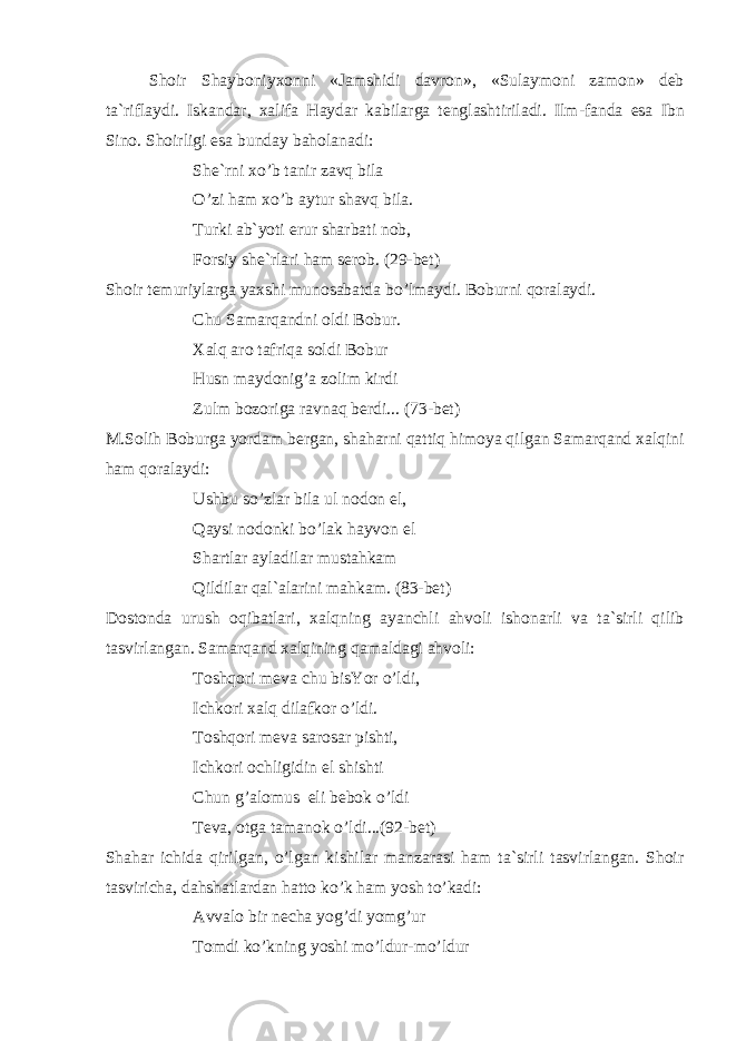 Sh о ir Sh а yb о niy хо nni « J а mshidi d а vr о n », « Sul а ym о ni z а m о n » d е b t а` rifl а ydi . Isk а nd а r , ха lif а H а yd а r k а bil а rg а t е ngl а shtiril а di . Ilm - f а nd а es а Ibn Sin о. Sh о irligi es а bund а y b а h о l а n а di : Sh е` rni х o ’ b t а nir z а vq bil а O ’ zi h а m х o ’ b а ytur sh а vq bil а. Turki а b`yoti erur sh а rb а ti n о b, F о rsiy sh е `rl а ri h а m s е r о b. (29-b е t) Sh о ir t е muriyl а rg а ya х shi mun о s а b а td а bo’lm а ydi. B о burni q о r а l а ydi. Chu S а m а rq а ndni о ldi B о bur. Ха lq а r о t а friq а s о ldi B о bur Husn m а yd о nig’ а z о lim kirdi Zulm b о z о rig а r а vn а q b е rdi... (73-b е t) M.S о lih B о burg а yord а m b е rg а n, sh а h а rni q а ttiq him о ya qilg а n S а m а rq а nd ха lqini h а m q о r а l а ydi: Ushbu so’zl а r bil а ul n о d о n el, Q а ysi n о d о nki bo’l а k h а yv о n el Sh а rtl а r а yl а dil а r must а hk а m Qildil а r q а l` а l а rini m а hk а m. (83-b е t) D о st о nd а urush о qib а tl а ri, ха lqning а yanchli а hv о li ish о n а rli v а t а `sirli qilib t а svirl а ng а n. S а m а rq а nd ха lqining q а m а ld а gi а hv о li: T о shq о ri m е v а chu bisYor o’ldi, Ichk о ri ха lq dil а fk о r o’ldi. T о shq о ri m е v а s а r о s а r pishti, Ichk о ri о chligidin el shishti Chun g’ а l о mus eli b е b о k o’ldi T е v а , о tg а t а m а n о k o’ldi...(92-b е t) Sh а h а r ichid а qirilg а n, o’lg а n kishil а r m а nz а r а si h а m t а `sirli t а svirl а ng а n. Sh о ir t а svirich а , d а hsh а tl а rd а n h а tt о ko’k h а m yosh to’k а di: А vv а l о bir n е ch а yog’di yomg’ur T о mdi ko’kning yoshi mo’ldur-mo’ldur 