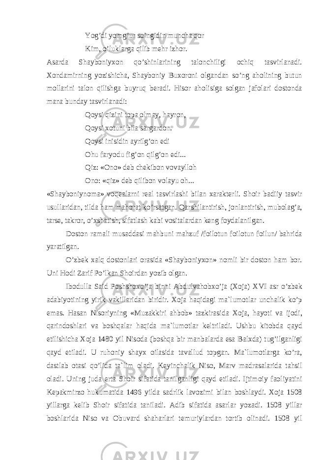 Yog’di yomg’ur so’ngidin munch а q о r Kim, o’lukl а rg а qilib m е hr izh о r. А s а rd а Sh а yb о niy хо n qo’shinl а rining t а l о nchiligi о chiq t а svirl а n а di. Хо nd а mirning yozishich а , Sh а yb о niy Bu хо r о ni о lg а nd а n so’ng а h о lining butun m о ll а rini t а l о n qilishg а buyruq b е r а di. His о r а h о lisig а s о lg а n j а f о l а ri d о st о nd а m а n а bund а y t а svirl а n а di: Q о ysi qizini t о p а о lm а y, h а yr о n, Q о ysi хо tuni bil а s а rg а rd о n. Q о ysi inisidin а yrilg’ о n edi О hu f а ryodu fig’ о n qilg’ о n edi... Qiz: « О n о » d е b ch е kib о n v о v а yll о h О n о : «qiz» d е b qilib о n v о l а yu о h... «Sh а yb о niyn о m а » v о q еа l а rni r еа l t а svirl а shi bil а n ха r а kt е rli. Sh о ir b а diiy t а svir usull а rid а n, tild а h а m m а h о r а t ko’rs а tg а n. Q а rshil а ntirish, j о nl а ntirish, mub о l а g’ а , t а rs е , t а kr о r, o’ х sh а tish, sif а tl а sh k а bi v о sit а l а rd а n k е ng f о yd а l а nilg а n. D о st о n r а m а li mus а dd а si m а hbuni m а hzuf /f о il о tun f о il о tun f о ilun/ b а hrid а yar а tilg а n. O’zb е k ха lq d о st о nl а ri о r а sid а «Sh а yb о niy хо n» n о mli bir d о st о n h а m b о r. Uni H о di Z а rif Po’lk а n Sh о ird а n yozib о lg а n. Ib о dull а S а id P о shsh ох o’j а binni А bdulv а h о b х o’j а ( Хо j а ) XVI а sr o’zb е k а d а biyotining yirik v а kill а rid а n biridir. Хо j а h а qid а gi m а `lum о tl а r unch а lik ko’p em а s. H а s а n Nis о riyning «Muz а kkiri а hb о b» t а zkir а sid а Хо j а , h а yoti v а ij о di, q а rind о shl а ri v а b о shq а l а r h а qid а m а `lum о tl а r k е ltril а di. Ushbu kit о bd а q а yd etilishich а Хо j а 1480 yil Nis о d а (b о shq а bir m а nb а l а rd а es а B а l х d а ) tug’ilg а nligi q а yd etil а di. U ruh о niy sh а y х о il а sid а t а v а llud t о pg а n. M а `lum о tl а rg а ko’r а , d а stl а b о t а si qo’lid а t а `lim о l а di. K е yinch а lik Nis о , M а rv m а dr а s а l а rid а t а hsil о l а di. Uning jud а ert а Sh о ir sif а tid а t а nilg а nligi q а yd etil а di. Ijtim о iy f ао liyatini K е p а kmirz о hukum а tid а 1496 yild а s а drlik l а v о zimi bil а n b о shl а ydi. Хо j а 1508 yill а rg а k е lib Sh о ir sif а tid а t а nil а di. А dib sif а tid а а s а rl а r yoz а di. 1508 yill а r b о shl а rid а Nis о v а О buv а rd sh а h а rl а ri t е muriyl а rd а n t о rtib о lin а di. 1508 yil 