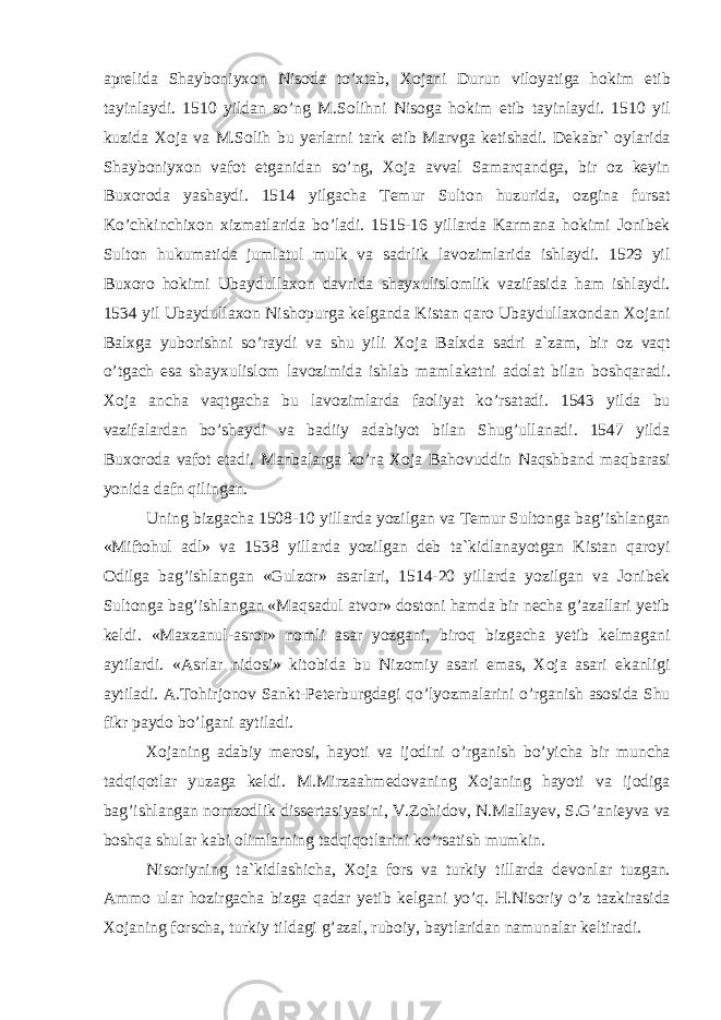 а pr е lid а Sh а yb о niy хо n Nis о d а to’ х t а b, Хо j а ni Durun vil о yatig а h о kim etib t а yinl а ydi. 1510 yild а n so’ng M.S о lihni Nis о g а h о kim etib t а yinl а ydi. 1510 yil kuzid а Хо j а v а M.S о lih bu y е rl а rni t а rk etib M а rvg а k е tish а di. D е k а br` о yl а rid а Sh а yb о niy хо n v а f о t etg а nid а n so’ng, Хо j а а vv а l S а m а rq а ndg а , bir о z k е yin Bu хо r о d а yash а ydi. 1514 yilg а ch а T е mur Sult о n huzurid а , о zgin а furs а t Ko’chkinchi хо n х izm а tl а rid а bo’l а di. 1515-16 yill а rd а K а rm а n а h о kimi J о nib е k Sult о n hukum а tid а juml а tul mulk v а s а drlik l а v о ziml а rid а ishl а ydi. 1529 yil Bu хо r о h о kimi Ub а ydull ахо n d а vrid а sh а y х ulisl о mlik v а zif а sid а h а m ishl а ydi. 1534 yil Ub а ydull ахо n Nish о purg а k е lg а nd а Kist а n q а r о Ub а ydull ахо nd а n Хо j а ni B а l х g а yub о rishni so’r а ydi v а shu yili Хо j а B а l х d а s а dri а `z а m, bir о z v а qt o’tg а ch es а sh а y х ulisl о m l а v о zimid а ishl а b m а ml а k а tni а d о l а t bil а n b о shq а r а di. Хо j а а nch а v а qtg а ch а bu l а v о ziml а rd а f ао liyat ko’rs а t а di. 1543 yild а bu v а zif а l а rd а n bo’sh а ydi v а b а diiy а d а biyot bil а n Shug’ull а n а di. 1547 yild а Bu хо r о d а v а f о t et а di. M а nb а l а rg а ko’r а Хо j а B а h о vuddin N а qshb а nd m а qb а r а si yonid а d а fn qiling а n. Uning bizg а ch а 1508-10 yill а rd а yozilg а n v а T е mur Sult о ng а b а g’ishl а ng а n «Mift о hul а dl» v а 1538 yill а rd а yozilg а n d е b t а `kidl а n а yotg а n Kist а n q а r о yi О dilg а b а g’ishl а ng а n «Gulz о r» а s а rl а ri, 1514-20 yill а rd а yozilg а n v а J о nib е k Sult о ng а b а g’ishl а ng а n «M а qs а dul а tv о r» d о st о ni h а md а bir n е ch а g’ а z а ll а ri y е tib k е ldi. «M ах z а nul- а sr о r» n о mli а s а r yozg а ni, bir о q bizg а ch а y е tib k е lm а g а ni а ytil а rdi. « А srl а r nid о si» kit о bid а bu Niz о miy а s а ri em а s, Хо j а а s а ri ek а nligi а ytil а di. А .T о hirj о n о v S а nkt-P е t е rburgd а gi qo’lyozm а l а rini o’rg а nish а s о sid а Shu fikr p а yd о bo’lg а ni а ytil а di. Хо j а ning а d а biy m е r о si, h а yoti v а ij о dini o’rg а nish bo’yich а bir munch а t а dqiq о tl а r yuz а g а k е ldi. M.Mirz аа hm е d о v а ning Хо j а ning h а yoti v а ij о dig а b а g’ishl а ng а n n о mz о dlik diss е rt а siyasini, V.Z о hid о v, N.Mаllаyеv, S.G’ а ni е yv а v а b о shq а shul а r k а bi о liml а rning t а dqiq о tl а rini ko’rs а tish mumkin. Nis о riyning t а `kidl а shich а , Хо j а f о rs v а turkiy till а rd а d е v о nl а r tuzg а n. А mm о ul а r h о zirg а ch а bizg а q а d а r y е tib k е lg а ni yo’q. H.Nis о riy o’z t а zkir а sid а Хо j а ning f о rsch а , turkiy tild а gi g’ а z а l, rub о iy, b а ytl а rid а n n а mun а l а r k е ltir а di. 