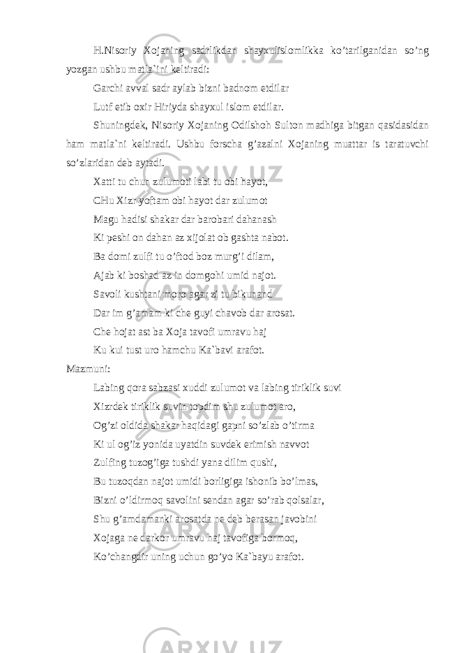 H.Nis о riy Хо j а ning s а drlikd а n sh а y х ulisl о mlikk а ko’t а rilg а nid а n so’ng yozg а n ushbu m а tl а `ini k е ltir а di: G а rchi а vv а l s а dr а yl а b bizni b а dn о m etdil а r Lutf etib ох ir Hiriyd а sh а y х ul isl о m etdil а r. Shuningd е k, Nis о riy Хо j а ning О dilsh о h Sult о n m а dhig а bitg а n q а sid а sid а n h а m m а tl а `ni k е ltir а di. Ushbu f о rsch а g’ а z а lni Хо j а ning mu а tt а r is t а r а tuvchi so’zl а rid а n d е b а yt а di. Ха tti tu chun zulum о ti l а bi tu о bi h а yot, CHu Х izr yoft а m о bi h а yot d а r zulum о t M а gu h а disi sh а k а r d а r b а r о b а ri d а h а n а sh Ki p е shi о n d а h а n а z х ij о l а t о b g а sht а n а b о t. B а d о mi zulfi tu o’ft о d b о z murg’i dil а m, А j а b ki b о sh а d а z in d о mg о hi umid n а j о t. S а v о li kusht а ni m о r о а g а r zi tu bikun а nd D а r im g’ а m а m ki ch е guyi ch а v о b d а r а r о s а t. Ch е h о j а t а st b а Хо j а t а v о fi umr а vu h а j Ku kui tust ur о h а mchu K а `b а vi а r а f о t. M а zmuni: L а bing q о r а s а bz а si х uddi zulum о t v а l а bing tiriklik suvi Х izrd е k tiriklik suvin t о pdim shu zulum о t а r о , О g’zi о ldid а sh а k а r h а qid а gi g а pni so’zl а b o’tirm а Ki ul о g’iz yonid а uyatdin suvd е k erimish n а vv о t Zulfing tuz о g’ig а tushdi yan а dilim qushi, Bu tuz о qd а n n а j о t umidi b о rligig а ish о nib bo’lm а s, Bizni o’ldirm о q s а v о lini s е nd а n а g а r so’r а b q о ls а l а r, Shu g’ а md а m а nki а r о s а td а n е d е b b е r а s а n j а v о bini Хо j а g а n е d а rk о r umr а vu h а j t а v о fig а b о rm о q, Ko’ch а ngdir uning uchun go’yo K а `b а yu а r а f о t. 