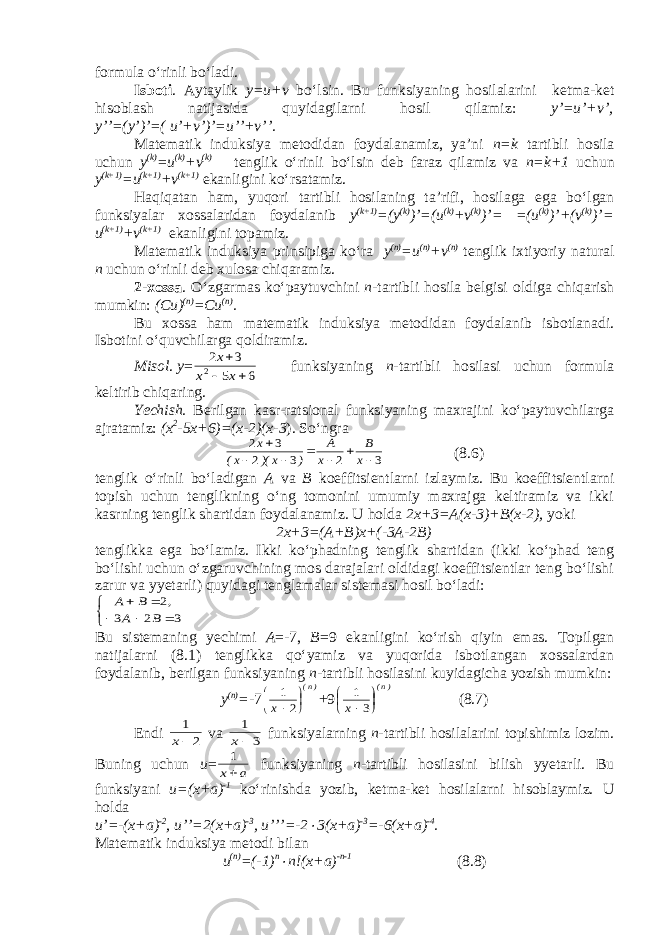 formula o‘rinli bo‘ladi. Isboti . Aytaylik y=u+v bo‘lsin. Bu funksiyaning hosilalarini ketma-ket hisoblash natijasida quyidagilarni hosil qilamiz: y’=u’+v’, y’’=(y’)’=( u’+v’)’=u’’+v’’. Matematik induksiya metodidan foydalanamiz, ya’ni n=k tartibli hosila uchun y (k) =u (k) +v (k) tenglik o‘rinli bo‘lsin deb faraz qilamiz va n=k+1 uchun y (k+1) =u (k+1) +v (k+1) ekanligini ko‘rsatamiz. Haqiqatan ham, yuqori tartibli hosilaning ta’rifi, hosilaga ega bo‘lgan funksiyalar xossalaridan foydalanib y (k+1) =(y (k) )’=(u (k) +v (k) )’= =(u (k) )’+(v (k) )’= u (k+1) +v (k+1) ekanligini topamiz. Matematik induksiya prinsipiga ko‘ra y (n) =u (n) +v (n) tenglik ixtiyoriy natural n uchun o‘rinli deb xulosa chiqaramiz. 2-xossa . O‘zgarmas ko‘paytuvchini n -tartibli hosila belgisi oldiga chiqarish mumkin: (Cu) (n) =Cu (n) . Bu xossa ham matematik induksiya metodidan foydalanib isbotlanadi. Isbotini o‘quvchilarga qoldiramiz. Misol . y =6 5 3 2 2    x x x funksiyaning n -tartibli hosilasi uchun formula keltirib chiqaring. Yechish. Berilgan kasr-ratsional funksiyaning maxrajini ko‘paytuvchilarga ajratamiz: (x 2 -5x+6)=(x-2)(x-3 ). So‘ngra 3 2 3 2 3 2        x B x A ) x )( x( x (8.6) tenglik o‘rinli bo‘ladigan A va B koeffitsientlarni izlaymiz. Bu koeffitsientlarni topish uchun tenglikning o‘ng tomonini umumiy maxrajga keltiramiz va ikki kasrning tenglik shartidan foydalanamiz. U holda 2x+3=A(x-3)+B(x-2), yoki 2x+3=(A+B)x+(-3A-2B) tenglikka ega bo‘lamiz. Ikki ko‘phadning tenglik shartidan (ikki ko‘phad teng bo‘lishi uchun o‘zgaruvchining mos darajalari oldidagi koeffitsientlar teng bo‘lishi zarur va yyetarli) quyidagi tenglamalar sistemasi hosil bo‘ladi:       3 2 3 2 B A , B A Bu sistemaning yechimi A =-7, B =9 ekanligini ko‘rish qiyin emas. Topilgan natijalarni (8.1) tenglikka qo‘yamiz va yuqorida isbotlangan xossalardan foydalanib, berilgan funksiyaning n -tartibli hosilasini kuyidagicha yozish mumkin: y (n) =- 7 )n( x     2 1 +9 )n( x     3 1 (8.7) Endi 2 1 x va 3 1 x funksiyalarning n- tartibli hosilalarini topishimiz lozim. Buning uchun u = a x 1 funksiyaning n -tartibli hosilasini bilish yyetarli. Bu funksiyani u=(x+a) -1 ko‘rinishda yozib, ketma-ket hosilalarni hisoblaymiz. U holda u’=-(x+a) -2 , u’’=2(x+a) -3 , u’’’=-2  3(x+a) -3 =-6(x+a) -4 . Matematik induksiya metodi bilan u (n) =(-1) n  n!(x+a) -n-1 ( 8.8 ) 