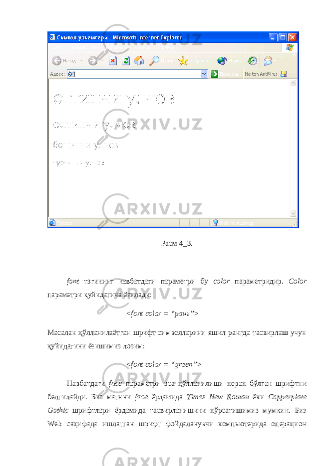 Расм 4_3. font тэгининг навбатдаги параметри бу color параметридир. Color параметри қуйидагича ёзилади: < font color = “ранг”> Масалан қўлланилаётган шрифт символларини яшил рангда тасвирлаш учун қуйидагини ёзишимиз лозим: < font color = “ green ”> Навбатдаги face параметри эса қўлланилиши керак бўлган шрифтни белгилайди. Биз матнни face ёрдамида Times New Roman ёки Copperplate Gothic шрифтлари ёрдамида тасвирланишини кўрсатишимиз мумкин. Биз Web саҳифада ишлатган шрифт фойдаланувчи компьютерида операцион 
