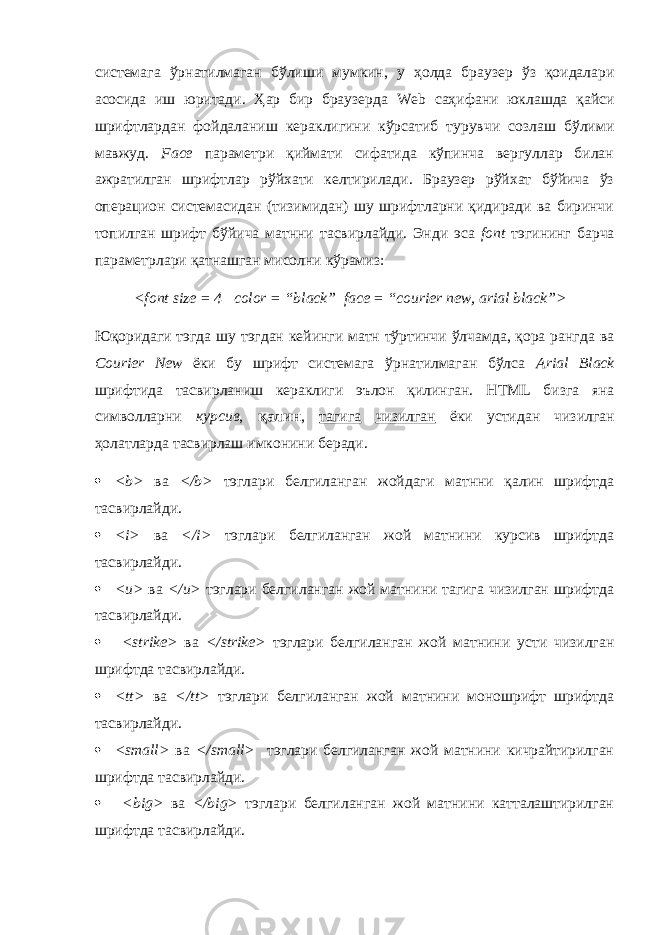 системага ўрнатилмаган бўлиши мумкин, у ҳ олда браузер ўз қоидалари асосида иш юритади. Ҳ ар бир браузерда Web саҳифани юклашда қайси шрифтлардан фойдаланиш кераклигини кўрсатиб турувчи созлаш бўлими мавжуд. Fa с e параметри қиймати сифатида кўпинча вергуллар билан ажратилган шрифтлар рўйхати келтирилади. Браузер рўйхат бўйича ўз операцион системасидан (тизимидан) шу шрифтларни қидиради ва биринчи топилган шрифт бўйича матнни тасвирлайди. Энди эса font тэгининг барча параметрлари қатнашган мисолни кўрамиз: < font size = 4 color = “ black ” face = “ courier new , arial black ”> Юқоридаги тэгда шу тэгдан кейинги матн тўртинчи ўлчамда, қора рангда ва Courier New ёки бу шрифт системага ўрнатилмаган бўлса Arial Black шрифтида тасвирланиш кераклиги эълон қилинган. HTML бизга яна символларни курсив , қалин , тагига чизилган ёки устидан чизилган ҳ олатларда тасвирлаш имконини беради.  < b > ва </ b > тэглари белгиланган жойдаги матнни қалин шрифтда тасвирлайди.  < i > ва </ i > тэглари белгиланган жой матнини курсив шрифтда тасвирлайди.  < u > ва </ u > тэглари белгиланган жой матнини тагига чизилган шрифтда тасвирлайди.  < strike > ва </ strike > тэглари белгиланган жой матнини усти чизилган шрифтда тасвирлайди.  < tt > ва </ tt > тэглари белгиланган жой матнини моношрифт шрифтда тасвирлайди.  < small > ва </ small > тэглари белгиланган жой матнини кичрайтирилган шрифтда тасвирлайди.  < big > ва </ big > тэглари белгиланган жой матнини катталаштирилган шрифтда тасвирлайди. 