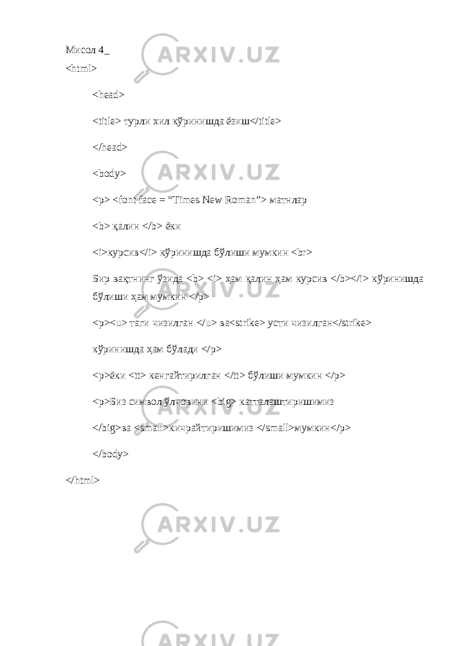 Мисол 4_ < html > < head > < title > турли хил кўринишда ёзиш</ title > </head> <body> <p> <font face = “Times New Roman”> матнлар <b> қалин </b> ёки <i> курсив </i> кўринишда бўлиши мумкин <br> Бир вақтнинг ў зида <b> <i> ҳам қалин ҳам курсив </b></i> к ў ринишда б ў лиши ҳам мумкин </p> <p><u> таги чизилган </u> ва <strike> усти чизилган </strike> кўринишда ҳам бўлади </p> <p> ёки <tt> кенгайтирилган </tt> бўлиши мумкин </p> <p> Биз символ ўлчовини <big> катталаштиришимиз </big> ва <small> кичрайтиришимиз </small> мумкин </p> </body> </html> 