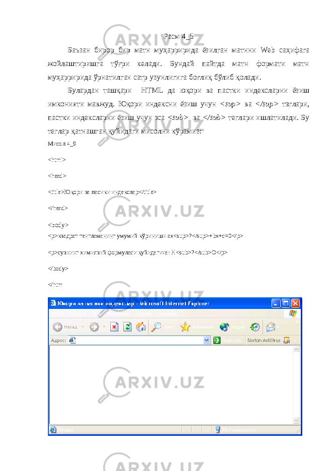 Расм 4_5 Баъзан бирор бир матн му ҳ арририда ёзилган матнни Web саҳифага жойлаштиришга тўғри келади. Бундай пайтда матн формати матн му ҳ арририда ўрнатилган сатр узунлигига боғли қ бўлиб қ олади. Булардан ташқари HTML да юқори ва пастки индексларни ёзиш имконияти мавжуд. Юқори индексни ёзиш учун <sup> ва </sup> тэглари, пастки индексларни ёзиш учун эса <sub> ва </sub> теглари ишлатилади. Бу теглар қатнашган қуйидаги мисолни кўрамиз: Мисол 4_9 < html > < head > < title >Юқори ва пасики индекслар</ title > </head> <body> <p>квадрат тенгламанинг умумий кўриниши ax<sup>2</sup>+bx+c=0</p> <p>сувнинг химиявий формуласи қуйидагича: H<sub>2</sub>O</p> </body> </htm 