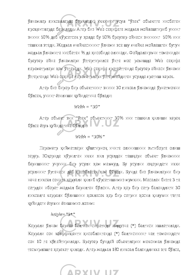 ўлчамлар пикселларда берилади, иккинчи усул “ ў зак” объектга нисбатан процентларда берилади. Агар биз Web саҳифага жадвал жойлаштириб унинг энини 50% деб кўрсатсак у ҳ олда бу 50% браузер ойнаси энининг 50% ини ташкил этади. Жадвал ячейкасининг ўлчами эса шу ячейка жойлашган бутун жадвал ўлчамига нисбатан % да ҳисобида олинади. Фойдаланувчи томонидан браузер ойна ўлчамлари ўзгартирилса ўнга мос равишда Web саҳифа параметрлари ҳам ўзгаради. Web саҳифа яратаётганда браузер ойнаси ўлчами ўзгарганда Web саҳифа параметрлари ўзгармайдиган усулда яратиш керак. Агар биз бирор бир объектнинг энини 30 пиксел ўлчамида ўрнатмокчи бўлсак, унинг ёзилиши қуйидагича бўлади: Width = “30” Агар объект эни “ўзак” объектнинг 30% ини ташкил қилиши керак бўлса ёзув қуйидагича бўлади: Width = “30%” Параметр қийматлари қўштирноқ ичига олинишини эътиборга олиш зарур. Юқорида кўрилган икки хил усулдан ташқари объект ўлчамини беришнинг учунчи бир усули ҳам мавжуд. Бу усулни юқоридаги икки усулнинг ўртачаси деб ҳисобласак ҳам бўлади. Бунда биз ўлчамларни бир неча пиксел сонига каррали қилиб кўрсатишимиз мумкин. Масалан бизга 3 та сатрдан иборат жадвал берилган бўлсин. Агар ҳар бир сатр баландлиги 30 пикселга каррали бўлишини ҳохласак ҳар бир сатрни ҳосил қилувчи тэгга қуйидаги ёзувни ёзишимиз лозим: height=”3*” Каррали ўлчам бериш белгиси сифатида юлдузча (*) белгиси ишлатилади. Каррали сон коэффиценти ҳисобланганда (*) белгисининг чап томонидаги сон 10 га кўпайтирилади. Браузер бундай объектларни максимал ўлчамда тасвирлашга ҳаракат қилади. Агар жадвал 180 пиксел баландликка эга бўлса, 