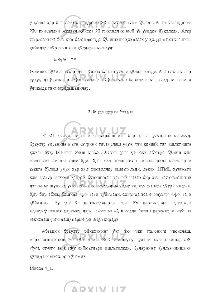 у ҳ олда ҳ ар бир сатр баландлиги 60 пикселга тенг бўлади. Агар баландлиги 200 пикселлик жадвал қўйсак 20 пикселлик жой ўз-ўзидан йўқолади. Агар сатрларимиз бир хил баландликда бўлишини ҳ охласак у ҳ олда параметрнинг қуйидаги кўринишини қ ў ллаган маъ қ ул: height = “*” Жимлик бўйича юқоридаги ўлчов бериш усули қўлланилади. Агар объектлар гуру қ ида ўлчамлари кўрсатилмаган бўлса улар берилган кенгликда максимал ўлчамда тенг жойдашадилар. 2. Матнларни безаш HTML тилида матнни тасвирлашнинг бир қанча усуллари мавжуд. Браузер экранида матн сатрини тасвирлаш учун ҳ еч қандай тэг ишлатишга ҳ ожат йўқ. Матнни ёзиш кифоя. Лекин уни ҳ аттоки абзацга бўлиш ҳам тэгларсиз амалга ошмайди. Ҳ ар хил компьютер тизимларида матнларни азацга бўлиш учун ҳ ар хил символлар ишлатилади, лекин HTML ҳужжати компьютер тизими қандай бўлишидан қ аътий назар бир хил тасвирланиши лозим ва шунинг учун абзацни ифодаловчи тэг киритилишига тўғри келган. Ҳ ар бир абзац бошида < p > тэги қўйилади, охирида эса ёпилувчи </ p > тэги қўйилади. Бу тег ўз параметрларига эга. Бу параметрлар қаторига идентификация параметрлари class ва id , шаклли безаш параметри style ва текислаш (тенглаш) парметри align киради. Абзацни браузер ойнасининг ўнг ёки чап томонига текислаш, марказлаштириш ёки тўла энига ёйиб ёзиш учун уларга мос равишда left, right, center ва justify қийматлари ишлатилади. Буларнинг қўлланилишини қуйидаги мисолда кўрамиз: Мисол 4_1. 