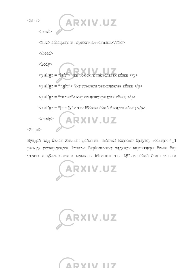 <html> <head> <title> абзацларни горизонтал танлаш.</title> </head> <body> <p align = “left”> чап томонга текислаган абзац </p> <p align = “right”> ўнг томонга текисланган абзац </p> <p align = “center”> марказлаштирилган абзац </p> <p align = “justify”> эни бўйича ёйиб ёзилган абзац </p> </body> </html> Бундай код билан ёзилган файлнинг Internet Explorer браузер тасвири 4_1 расмда тасвирланган. Internet Explorerнинг олдинги версиялари баьзи бир тэгларни қўлламаслиги мумкин. Масалан эни бўйига ёйиб ёзиш тэгини 