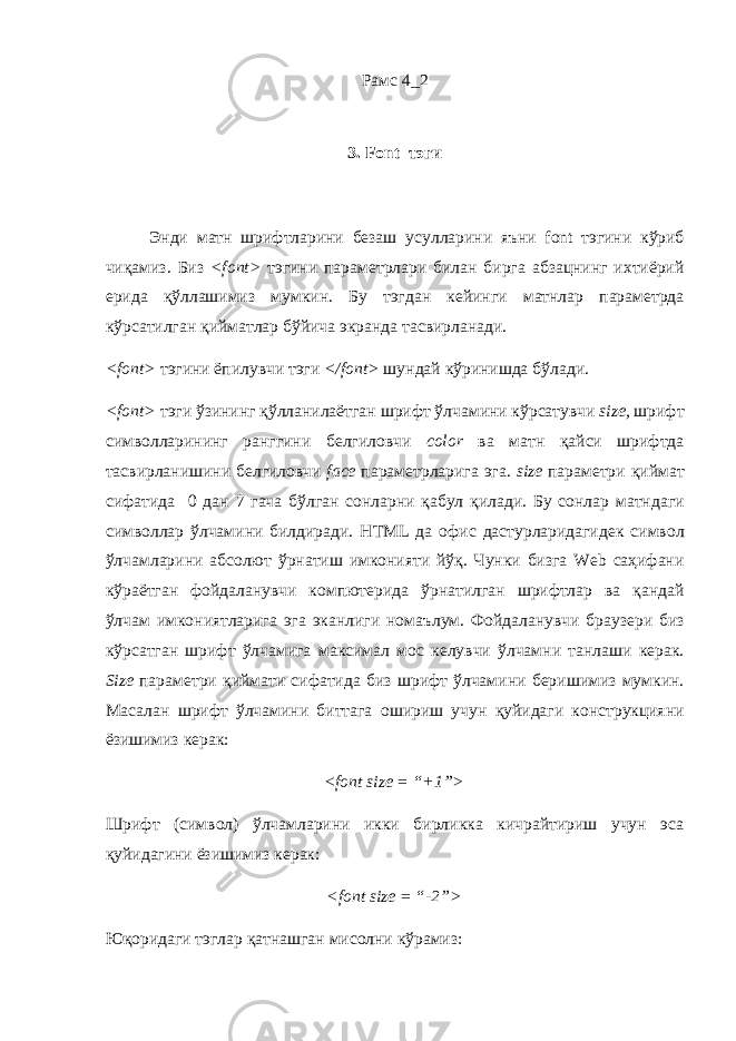Рамс 4_2 3. Font тэги Энди матн шрифтларини безаш усулларини яъни font тэгини к ў риб чи қ амиз . Биз <font> тэгини параметрлари билан бирга абзацнинг ихтиёрий ерида қ ў ллашимиз мумкин . Бу тэгдан кейинги матнлар параметрда к ў рсатилган қийматлар бўйича экранда тасвирланади . <font> тэгини ёпилувчи тэги </font> шундай к ў ринишда б ў лади . <font> тэги ў зининг қ ў лланилаётган шрифт ў лчамини к ў рсатувчи size, шрифт символларининг ранггини белгиловчи color ва матн қайси шрифтда тасвирланишини белгиловчи face параметрларига эга . size параметри қиймат сифатида 0 дан 7 гача б ў лган сонларни қабул қилади . Бу сонлар матндаги символлар ў лчамини билдиради . HTML да офис дастурларидагидек символ ў лчамларини абсолют ў рнатиш имконияти й ў қ . Чунки бизга Web саҳифани к ў раётган фойдаланувчи компютерида ў рнатилган шрифтлар ва қандай ў лчам имкониятларига эга эканлиги номаълум . Фойдаланувчи браузери биз кўрсатган шрифт ўлчамига максимал мос келувчи ўлчамни танлаши керак . Size параметри қиймати сифатида биз шрифт ўлчамини беришимиз мумкин . Масалан шрифт ўлчамини биттага ошириш учун қуйидаги конструкцияни ёзишимиз керак : <font size = “+1”> Шрифт (символ) ўлчамларини икки бирликка кичрайтириш учун эса қуйидагини ёзишимиз керак: <font size = “-2”> Юқоридаги тэглар қатнашган мисолни кўрамиз: 