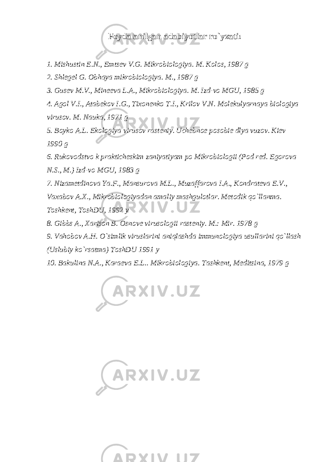 Foydalanilgan adabiyotlar ro`yxati: 1. Mishustin Е .N., Е mts е v V.G. Mikrobiologiya. M. Kolos, 1987 g 2. Shl е g е l G. Obhaya mikrobiologiya. M., 1987 g 3. Gus е v M.V., Min ее va L.A., Mikrobiologiya. M. Izd-vo MGU, 1985 g 4. Agol V.I., Atab е kov I.G., Tixon е nko T.I., Krilov V.N. Mol е kulyarnaya biologiya virusov. M. Nauka, 1971 g 5. Boyko A.L. Ekologiya virusov rast е niy. Uch е bno е posobi е dlya vuzov. Ki е v 1990 g 6. Rukovodstvo k praktich е skim zaniyatiyam po Mikrobiologii (Pod r е d. Е gorova N.S., M.) Izd-vo MGU, 1983 g 7. Nizam е tdinova Ya.F., Mansurova M.L., Muzaffarova I.A., Kondrat е va Е .V., Vaxabov A.X., Mikrobiologiyadan amaliy mashgulotlar. M е todik qo`llanma. Toshk е nt, ToshDU, 1992 y 8. Gibbs A., Xarison B. Osnov е virusologii rast е niy. M.: Mir. 1978 g 9. Vahobov A.H. O`simlik viruslarini aniqlashda immunologiya usullarini qo`llash (Uslubiy ko`rsatma) ToshDU 1991 y 10. Bakulina N.A., Kara е va E.L.. Mikrobiologiya. Tashk е nt, M е ditsina, 1979 g 
