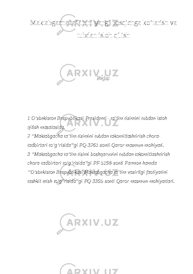 Maktabgacha ta’limni yangi bosqichga ko‘tarish va tubdan isloh qilish Reja: 1 O‘zbekiston Respublikasi Prezidenti - ta’lim tizimini tubdan isloh qilish masalasida. 2 “Maktabgacha ta’lim tizimini tubdan takomillashtirish chora- tadbirlari to‘g‘risida”gi PQ-3261-sonli Qaror mazmun-mohiyati. 3 “Maktabgacha ta’lim tizimi boshqaruvini tubdan takomillashtirish chora-tadbirlari to‘g‘risida”gi PF-5198-sonli Farmon hamda “O‘zbekiston Respublikasi Maktabgacha ta’lim vazirligi faoliyatini tashkil etish to‘g‘risida”gi PQ-3305-sonli Qaror mazmun-mohiyatlari. 