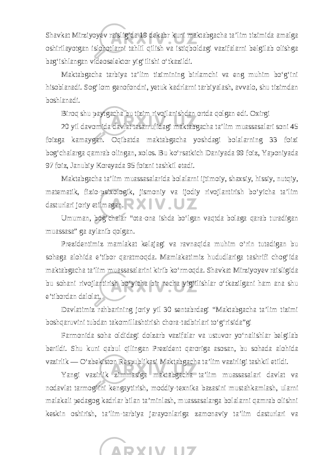 Shavkat Mirziyoyev raisligida 19 dekabr kuni maktabgacha ta’lim tizimida amalga oshirilayotgan islohotlarni tahlil qilish va istiqboldagi vazifalarni belgilab olishga bag‘ishlangan videoselektor yig‘ilishi o‘tkazildi. Maktabgacha tarbiya ta’lim tizimining birlamchi va eng muhim bo‘g‘ini hisoblanadi. Sog‘lom genofondni, yetuk kadrlarni tarbiyalash, avvalo, shu tizimdan boshlanadi. Biroq shu paytgacha bu tizim rivojlanishdan ortda qolgan edi. Oxirgi 20 yil davomida davlat tasarrufidagi maktabgacha ta’lim muassasalari soni 45 foizga kamaygan. Oqibatda maktabgacha yoshdagi bolalarning 33 foizi bog‘chalarga qamrab olingan, xolos. Bu ko‘rsatkich Daniyada 99 foiz, Yaponiyada 97 foiz, Janubiy Koreyada 95 foizni tashkil etadi. Maktabgacha ta’lim muassasalarida bolalarni ijtimoiy, shaxsiy, hissiy, nutqiy, matematik, fizio-psixologik, jismoniy va ijodiy rivojlantirish bo‘yicha ta’lim dasturlari joriy etilmagan. Umuman, bog‘chalar “ota-ona ishda bo‘lgan vaqtda bolaga qarab turadigan muassasa” ga aylanib qolgan. Prezidentimiz mamlakat kelajagi va ravnaqida muhim o‘rin tutadigan bu sohaga alohida e’tibor qaratmoqda. Mamlakatimiz hududlariga tashrifi chog‘ida maktabgacha ta’lim muassasalarini kirib ko‘rmoqda. Shavkat Mirziyoyev raisligida bu sohani rivojlantirish bo‘yicha bir necha yig‘ilishlar o‘tkazilgani ham ana shu e’tibordan dalolat. Davlatimiz rahbarining joriy yil 30 sentabrdagi “Maktabgacha ta’lim tizimi boshqaruvini tubdan takomillashtirish chora-tadbirlari to‘g‘risida”gi Farmonida soha oldidagi dolzarb vazifalar va ustuvor yo‘nalishlar belgilab berildi. Shu kuni qabul qilingan Prezident qaroriga asosan, bu sohada alohida vazirlik — O‘zbekiston Respublikasi Maktabgacha ta’lim vazirligi tashkil etildi. Yangi vazirlik zimmasiga maktabgacha ta’lim muassasalari davlat va nodavlat tarmog‘ini kengaytirish, moddiy-texnika bazasini mustahkamlash, ularni malakali pedagog kadrlar bilan ta’minlash, muassasalarga bolalarni qamrab olishni keskin oshirish, ta’lim-tarbiya jarayonlariga zamonaviy ta’lim dasturlari va 