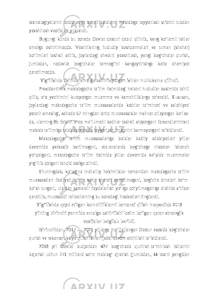 texnologiyalarini tatbiq etish orqali bolalarni maktabga tayyorlash sifatini tubdan yaxshilash vazifalari yuklandi. Bugungi kunda bu borada Davlat dasturi qabul qilinib, keng ko‘lamli ishlar amalga oshirilmoqda. Vazirlikning hududiy boshqarmalari va tuman (shahar) bo‘limlari tashkil etilib, joylardagi ahvolni yaxshilash, yangi bog‘chalar qurish, jumladan, nodavlat bog‘chalar tarmog‘ini kengaytirishga katta ahamiyat qaratilmoqda. Yig‘ilishda tizimda amalga oshirilayotgan ishlar muhokama qilindi. Prezidentimiz maktabgacha ta’lim tizimidagi holatni hududlar kesimida tahlil qilib, o‘z yechimini kutayotgan muammo va kamchiliklarga to‘xtaldi. Xususan, joylardagi maktabgacha ta’lim muassasalarida kadrlar ta’minoti va salohiyati yetarli emasligi, sohada 57 mingdan ortiq mutaxassislar mehnat qilayotgan bo‘lsa- da, ularning 85 foizini o‘rta ma’lumotli kadrlar tashkil etayotgani farzandlarimizni maktab ta’limiga talab darajasida tayyorlash imkonini bermayotgani ta’kidlandi. Maktabgacha ta’lim muassasalariga bolalar badiiy adabiyotlari yillar davomida yetkazib berilmagani, ota-onalarda bog‘chaga nisbatan ishonch yo‘qolgani, maktabgacha ta’lim tizimida yillar davomida ko‘plab muammolar yig‘ilib qolgani tanqid ostiga olindi. Shuningdek, ko‘pgina mahalliy hokimliklar tomonidan maktabgacha ta’lim muassasalari faoliyati uchun zarur sharoit yaratilmagani, bog‘cha binolari bo‘m- bo‘sh turgani, ulardan samarali foydalanish yo‘lga qo‘yilmaganiga alohida e’tibor qaratilib, mutasaddi rahbarlarning bu boradagi hisobotlari tinglandi. Yig‘ilishda qayd etilgan kamchiliklarni bartaraf qilish maqsadida 2018 yilning birinchi yarmida amalga oshirilishi lozim bo‘lgan qator strategik vazifalar belgilab berildi. Birinchidan, 2017 — 2021 yillarga mo‘ljallangan Dastur asosida bog‘chalar qurish va rekonstruksiya qilish ishlari jadal davom ettirilishi ta’kidlandi. 2018 yil Davlat budjetidan 427 bog‘chada qurilish-ta’mirlash ishlarini bajarish uchun 771 milliard so‘m mablag‘ ajratish (jumladan, 14 tasini yangidan 