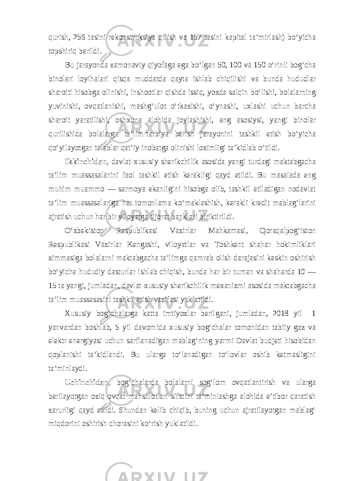 qurish, 256 tasini rekonstruksiya qilish va 157 tasini kapital ta’mirlash) bo‘yicha topshiriq berildi. Bu jarayonda zamonaviy qiyofaga ega bo‘lgan 50, 100 va 150 o‘rinli bog‘cha binolari loyihalari qisqa muddatda qayta ishlab chiqilishi va bunda hududlar sharoiti hisobga olinishi, inshootlar qishda issiq, yozda salqin bo‘lishi, bolalarning yuvinishi, ovqatlanishi, mashg‘ulot o‘tkazishi, o‘ynashi, uxlashi uchun barcha sharoit yaratilishi, oshxona alohida joylashishi, eng asosiysi, yangi binolar qurilishida bolalarga ta’lim-tarbiya berish jarayonini tashkil etish bo‘yicha qo‘yilayotgan talablar qat’iy inobatga olinishi lozimligi ta’kidlab o‘tildi. Ikkinchidan, davlat-xususiy sherikchilik asosida yangi turdagi maktabgacha ta’lim muassasalarini faol tashkil etish kerakligi qayd etildi. Bu masalada eng muhim muammo — sarmoya ekanligini hisobga olib, tashkil etiladigan nodavlat ta’lim muassasalariga har tomonlama ko‘maklashish, kerakli kredit mablag‘larini ajratish uchun har bir viloyatga tijorat banklari biriktirildi. O‘zbekiston Respublikasi Vazirlar Mahkamasi, Qoraqalpog‘iston Respublikasi Vazirlar Kengashi, viloyatlar va Toshkent shahar hokimliklari zimmasiga bolalarni maktabgacha ta’limga qamrab olish darajasini keskin oshirish bo‘yicha hududiy dasturlar ishlab chiqish, bunda har bir tuman va shaharda 10 — 15 ta yangi, jumladan, davlat-xususiy sherikchilik mexanizmi asosida maktabgacha ta’lim muassasasini tashkil etish vazifasi yuklatildi. Xususiy bog‘chalarga katta imtiyozlar berilgani, jumladan, 2018 yil 1 yanvardan boshlab, 5 yil davomida xususiy bog‘chalar tomonidan tabiiy gaz va elektr energiyasi uchun sarflanadigan mablag‘ning yarmi Davlat budjeti hisobidan qoplanishi ta’kidlandi. Bu ularga to‘lanadigan to‘lovlar oshib ketmasligini ta’minlaydi. Uchinchidan, bog‘chalarda bolalarni sog‘lom ovqatlantirish va ularga berilayotgan oziq-ovqat mahsulotlari sifatini ta’minlashga alohida e’tibor qaratish zarurligi qayd etildi. Shundan kelib chiqib, buning uchun ajratilayotgan mablag‘ miqdorini oshirish chorasini ko‘rish yuklatildi. 