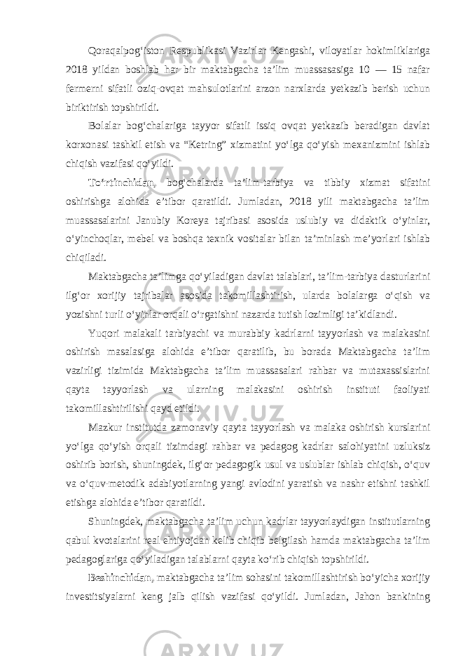 Qoraqalpog‘iston Respublikasi Vazirlar Kengashi, viloyatlar hokimliklariga 2018 yildan boshlab har bir maktabgacha ta’lim muassasasiga 10 — 15 nafar fermerni sifatli oziq-ovqat mahsulotlarini arzon narxlarda yetkazib berish uchun biriktirish topshirildi. Bolalar bog‘chalariga tayyor sifatli issiq ovqat yetkazib beradigan davlat korxonasi tashkil etish va “Ketring” xizmatini yo‘lga qo‘yish mexanizmini ishlab chiqish vazifasi qo‘yildi. To‘rtinchidan, bog‘chalarda ta’lim-tarbiya va tibbiy xizmat sifatini oshirishga alohida e’tibor qaratildi. Jumladan, 2018 yili maktabgacha ta’lim muassasalarini Janubiy Koreya tajribasi asosida uslubiy va didaktik o‘yinlar, o‘yinchoqlar, mebel va boshqa texnik vositalar bilan ta’minlash me’yorlari ishlab chiqiladi. Maktabgacha ta’limga qo‘yiladigan davlat talablari, ta’lim-tarbiya dasturlarini ilg‘or xorijiy tajribalar asosida takomillashtirish, ularda bolalarga o‘qish va yozishni turli o‘yinlar orqali o‘rgatishni nazarda tutish lozimligi ta’kidlandi. Yuqori malakali tarbiyachi va murabbiy kadrlarni tayyorlash va malakasini oshirish masalasiga alohida e’tibor qaratilib, bu borada Maktabgacha ta’lim vazirligi tizimida Maktabgacha ta’lim muassasalari rahbar va mutaxassislarini qayta tayyorlash va ularning malakasini oshirish instituti faoliyati takomillashtirilishi qayd etildi. Mazkur institutda zamonaviy qayta tayyorlash va malaka oshirish kurslarini yo‘lga qo‘yish orqali tizimdagi rahbar va pedagog kadrlar salohiyatini uzluksiz oshirib borish, shuningdek, ilg‘or pedagogik usul va uslublar ishlab chiqish, o‘quv va o‘quv-metodik adabiyotlarning yangi avlodini yaratish va nashr etishni tashkil etishga alohida e’tibor qaratildi. Shuningdek, maktabgacha ta’lim uchun kadrlar tayyorlaydigan institutlarning qabul kvotalarini real ehtiyojdan kelib chiqib belgilash hamda maktabgacha ta’lim pedagoglariga qo‘yiladigan talablarni qayta ko‘rib chiqish topshirildi. Beshinchidan, maktabgacha ta’lim sohasini takomillashtirish bo‘yicha xorijiy investitsiyalarni keng jalb qilish vazifasi qo‘yildi. Jumladan, Jahon bankining 