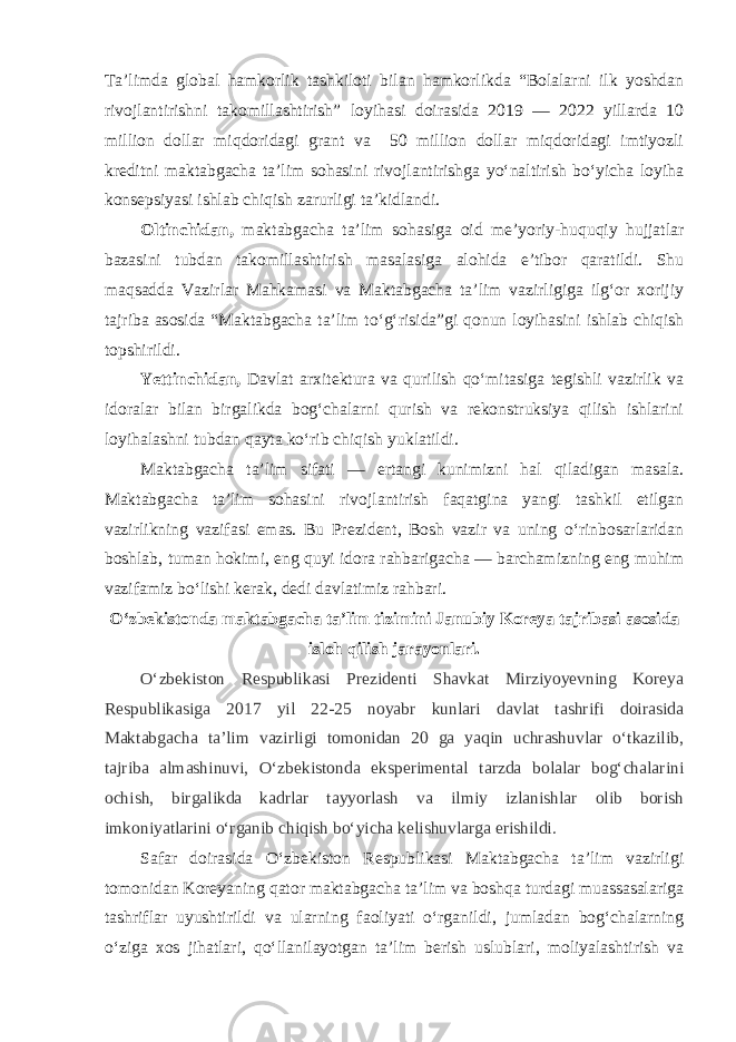 Ta’limda global hamkorlik tashkiloti bilan hamkorlikda “Bolalarni ilk yoshdan rivojlantirishni takomillashtirish” loyihasi doirasida 2019 — 2022 yillarda 10 million dollar miqdoridagi grant va 50 million dollar miqdoridagi imtiyozli kreditni maktabgacha ta’lim sohasini rivojlantirishga yo‘naltirish bo‘yicha loyiha konsepsiyasi ishlab chiqish zarurligi ta’kidlandi. Oltinchidan, maktabgacha ta’lim sohasiga oid me’yoriy-huquqiy hujjatlar bazasini tubdan takomillashtirish masalasiga alohida e’tibor qaratildi. Shu maqsadda Vazirlar Mahkamasi va Maktabgacha ta’lim vazirligiga ilg‘or xorijiy tajriba asosida “Maktabgacha ta’lim to‘g‘risida”gi qonun loyihasini ishlab chiqish topshirildi. Yettinchidan, Davlat arxitektura va qurilish qo‘mitasiga tegishli vazirlik va idoralar bilan birgalikda bog‘chalarni qurish va rekonstruksiya qilish ishlarini loyihalashni tubdan qayta ko‘rib chiqish yuklatildi. Maktabgacha ta’lim sifati — ertangi kunimizni hal qiladigan masala. Maktabgacha ta’lim sohasini rivojlantirish faqatgina yangi tashkil etilgan vazirlikning vazifasi emas. Bu Prezident, Bosh vazir va uning o‘rinbosarlaridan boshlab, tuman hokimi, eng quyi idora rahbarigacha — barchamizning eng muhim vazifamiz bo‘lishi kerak, dedi davlatimiz rahbari. O‘zbekistonda maktabgacha ta’lim tizimini Janubiy Koreya tajribasi asosida isloh qilish jarayonlari. O‘zbekiston Respublikasi Prezidenti Shavkat Mirziyoyevning Koreya Respublikasiga 2017 yil 22-25 noyabr kunlari davlat tashrifi doirasida Maktabgacha ta’lim vazirligi tomonidan 20 ga yaqin uchrashuvlar o‘tkazilib, tajriba almashinuvi, O‘zbekistonda eksperimental tarzda bolalar bog‘chalarini ochish, birgalikda kadrlar tayyorlash va ilmiy izlanishlar olib borish imkoniyatlarini o‘rganib chiqish bo‘yicha kelishuvlarga erishildi. Safar doirasida O‘zbekiston Respublikasi Maktabgacha ta’lim vazirligi tomonidan Koreyaning qator maktabgacha ta’lim va boshqa turdagi muassasalariga tashriflar uyushtirildi va ularning faoliyati o‘rganildi, jumladan bog‘chalarning o‘ziga xos jihatlari, qo‘llanilayotgan ta’lim berish uslublari, moliyalashtirish va 