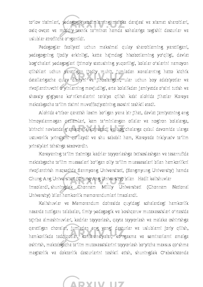 to‘lov tizimlari, pedagogik xodimlarning malaka darajasi va xizmat sharoitlari, oziq-ovqat va moddiy-texnik ta’minot hamda sohalariga tegishli dasturlar va uslublar atroflicha o‘rganildi. Pedagoglar faoliyati uchun maksimal qulay sharoitlarning yaratilgani, pedagogning ijodiy erkinligi, katta hajmdagi hisobotlarning yo‘qligi, davlat bog‘chalari pedagoglari ijtimoiy statusining yuqoriligi, bolalar o‘zlarini namoyon qilishlari uchun yaratilgan ijodiy muhit, jumladan xonalarning hatto kichik detallarigacha qulay dizayni va jihozlangani, ular uchun boy adabiyotlar va rivojlantiruvchi o‘yinlarning mavjudligi, erta bolalikdan jamiyatda o‘zini tutish va shaxsiy gigiyena ko‘nikmalarini tarbiya qilish kabi alohida jihatlar Koreya maktabgacha ta’lim tizimi muvaffaqiyatining asosini tashkil etadi. Alohida e’tibor qaratish lozim bo‘lgan yana bir jihat, davlat jamiyatning eng himoyalanmagan qatlamlari, kam ta’minlangan oilalar va nogiron bolalarga, birinchi navbatda g‘amxo‘rlik ko‘rsatadi va bog‘chalarga qabul davomida ularga ustuvorlik prinsipini qo‘llaydi va shu sababli ham, Koreyada inklyuziv ta’lim prinsiplari tahsinga sazovordir. Koreyaning ta’lim tizimiga kadrlar tayyorlashga ixtisoslashgan va tasarrufida maktabgacha ta’lim muassalari bo‘lgan oliy ta’lim muassasalari bilan hamkorlikni rivojlantirish maqsadida Sanmyong Universiteti, (Sangmyung University) hamda Chung-Ang Universiteti (Chung-Ang University) bilan Hadli kelishuvlar imzolandi, shuningdek Chonnam Milliy Universiteti (Chonnam National University) bilan hamkorlik memorandumlari imzolandi. Kelishuvlar va Memorandum doirasida quyidagi sohalardagi hamkorlik nazarda tutilgan: talabalar, ilmiy-pedagogik va boshqaruv mutaxassislari o‘rtasida tajriba almashinuvlari, kadrlar tayyorlash, qayta tayyorlash va malaka oshirishga qaratilgan choralar, jumladan eng yangi dasturlar va uslublarni joriy qilish, hamkorlikda tadqiqotlar, konferensiyalar, ko‘rgazma va seminarlarni amalga oshirish, maktabgacha ta’lim mutaxassislarini tayyorlash bo‘yicha maxsus qo‘shma magistrlik va doktorlik dasturlarini tashkil etish, shuningdek O‘zbekistonda 