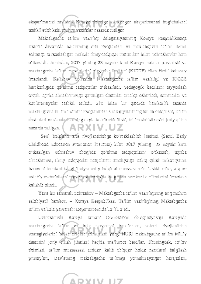 eksperimental ravishda Koreya tizimiga asoslangan eksperimental bog‘chalarni tashkil etish kabi muhim vazifalar nazarda tutilgan. Maktabgacha ta’lim vazirligi delegatsiyasining Koreya Respublikasiga tashrifi davomida bolalarning erta rivojlanishi va maktabgacha ta’lim tizimi sohasiga ixtisoslashgan nufuzli ilmiy-tadqiqot institutlari bilan uchrashuvlar ham o‘tkazildi. Jumladan, 2017 yilning 23 noyabr kuni Koreya bolalar parvarishi va maktabgacha ta’lim masalalarini o‘rganish Instituti (KICCE) bilan Hadli kelishuv imzolandi. Kelishuv doirasida Maktabgacha ta’lim vazirligi va KICCE hamkorligida qo‘shma tadqiqotlar o‘tkaziladi, pedagogik kadrlarni tayyorlash orqali tajriba almashinuviga qaratilgan dasturlar amalga oshiriladi, seminarlar va konferensiyalar tashkil etiladi. Shu bilan bir qatorda hamkorlik asosida maktabgacha ta’lim tizimini rivojlantirish strategiyalarining ishlab chiqilishi, ta’lim dasturlari va standartlarining qayta ko‘rib chiqilishi, ta’lim statistikasini joriy qilish nazarda tutilgan. Seul bolalarni erta rivojlantirishga ko‘maklashish Instituti (Seoul Early Childhood Education Promotion Institute) bilan 2017 yilning 22 noyabr kuni o‘tkazilgan uchrashuv chog‘ida qo‘shma tadqiqotlarni o‘tkazish, tajriba almashinuvi, ilmiy tadqiqotlar natijalarini amaliyotga tatbiq qilish imkoniyatini beruvchi hamkorlikdagi ilmiy-amaliy tadqiqot muassasalarini tashkil etish, o‘quv- uslubiy materiallarni tayyorlash borasida kelgusida hamkorlik bitimlarini imzolash kelishib olindi. Yana bir samarali uchrashuv – Maktabgacha ta’lim vazirligining eng muhim salohiyatli hamkori – Koreya Respublikasi Ta’lim vazirligining Maktabgacha ta’lim va bola parvarishi Departamentida bo‘lib o‘tdi. Uchrashuvda Koreya tomoni O‘zbekiston delegatsiyasiga Koreyada maktabgacha ta’lim va bola parvarishi bosqichlari, sohani rivojlantirish strategiyalarini ishlab chiqish prinsiplari, yangi NURI maktabgacha ta’lim Milliy dasturini joriy qilish jihatlari haqida ma’lumot berdilar. Shuningdek, to‘lov tizimlari, ta’lim muassasasi turidan kelib chiqqan holda narxlarni belgilash prinsiplari, Davlatning maktabgacha ta’limga yo‘naltirayotgan harajatlari, 