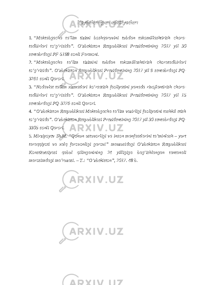 Foydalanilgan adabiyotlar: 1. “Maktabgacha ta’lim tizimi boshqaruvini tubdan takomillashtirish chora- tadbirlari to‘g‘risida”. O‘zbekiston Respublikasi Prezidentining 2017 yil 30 sentabrdagi PF-5198-sonli Farmoni. 2. “Maktabgacha ta’lim tizimini tubdan takomillashtirish choratadbirlari to‘g‘risida”. O‘zbekiston Respublikasi Prezidentining 2017 yil 9 sentabrdagi PQ- 3261-sonli Qarori. 3. “Nodavlat ta’lim xizmatlari ko‘rsatish faoliyatini yanada rivojlantirish chora- tadbirlari to‘g‘risida”. O‘zbekiston Respublikasi Prezidentining 2017 yil 15 sentabrdagi PQ-3276-sonli Qarori. 4. “O‘zbekiston Respublikasi Maktabgacha ta’lim vazirligi faoliyatini tashkil etish to‘g‘risida”. O‘zbekiston Respublikasi Prezidentining 2017 yil 30 sentabrdagi PQ- 3305-sonli Qarori. 5. Mirziyoyev Sh.M. “Qonun ustuvorligi va inson manfaatlarini ta’minlash – yurt taraqqiyoti va xalq farovonligi garovi” mavzusidagi O‘zbekiston Respublikasi Konstitutsiyasi qabul qilinganining 24 yilligiga bag‘ishlangan tantanali marosimdagi ma’ruzasi. – T.: “O‘zbekiston”, 2017. 48 b. 