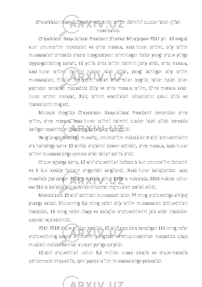 O‘zbekiston Respublikasi Prezidenti - ta’lim tizimini tubdan isloh qilish masalasida. O‘zbekiston Respublikasi Prezidenti Shavkat Mirziyoyev 2017 yil 16 avgust kuni umumta’lim maktablari va o‘rta maxsus, kasb-hunar ta’limi, oliy ta’lim muassasalari o‘rtasida o‘zaro integratsiyani ta’minlagan holda yangi o‘quv yiliga tayyorgarlikning borishi, 11 yillik o‘rta ta’lim tizimini joriy etish, o‘rta maxsus, kasb-hunar ta’limi tizimini tubdan isloh qilish, yangi ochilgan oliy ta’lim muassasalari, filiallar faoliyatini tashkil etish bilan bog‘liq ishlar holati bilan yaqindan tanishish maqsadida Oliy va o‘rta maxsus ta’lim, O‘rta maxsus kasb- hunar ta’limi markazi, Xalq ta’limi vazirliklari rahbarlarini qabul qilib va hisobotlarini tingladi. Muloqot chog‘ida O‘zbekiston Respublikasi Prezidenti tomonidan o‘rta ta’lim, o‘rta maxsus, kasb-hunar ta’limi tizimini tubdan isloh qilish borasida berilgan topshiriqlar ijrosining borishi ko‘rib chiqildi. Belgilangan vazifaga muvofiq, umumta’lim maktablari 9-sinf bitiruvchilarini o‘z hohishiga ko‘ra 10-sinfda o‘qishini davom ettirishi, o‘rta maxsus, kasb-hunar ta’limi muassasalariga qamrab olish ishlari bo‘lib o‘tdi. O‘quv rejasiga ko‘ra, 10-sinf o‘quvchilari haftada 5 kun umumta’lim fanlarini va 1 kun kasbiy fanlarni o‘rganishi belgilandi. Kasb-hunar kollejlaridan uzoq masofada joylashgan 2703 ta maktab uchun 1103 ta maktabda, 6956 maktab uchun esa 615 ta kollejda o‘quv ishlab chiqarish majmualari tashkil etildi. Maktablarda 10-sinf ochilishi munosabati bilan 22 ming o‘qituvchiga ehtiyoj yuzaga keladi. Shularning 9,5 ming nafari oliy ta’lim muassasalari bitiruvchilari hisobidan, 13 ming nafari litsey va kollejlar o‘qituvchilarini jalb etish hisobidan qoplash rejalashtirildi. 2017-2018 o‘quv yilidan boshlab, 10-sinflarda dars beradigan 116 ming nafar o‘qituvchining kasbiy bilimlarini yangilash va chuqurlashtirish maqsadida qisqa muddatli malaka oshirish kurslari yo‘lga qo‘yildi. 10-sinf o‘quvchilari uchun 8,5 million nusxa darslik va o‘quv-metodik qo‘llanmalar chop etilib, ayni paytda ta’lim muassasalariga yetkazildi. 