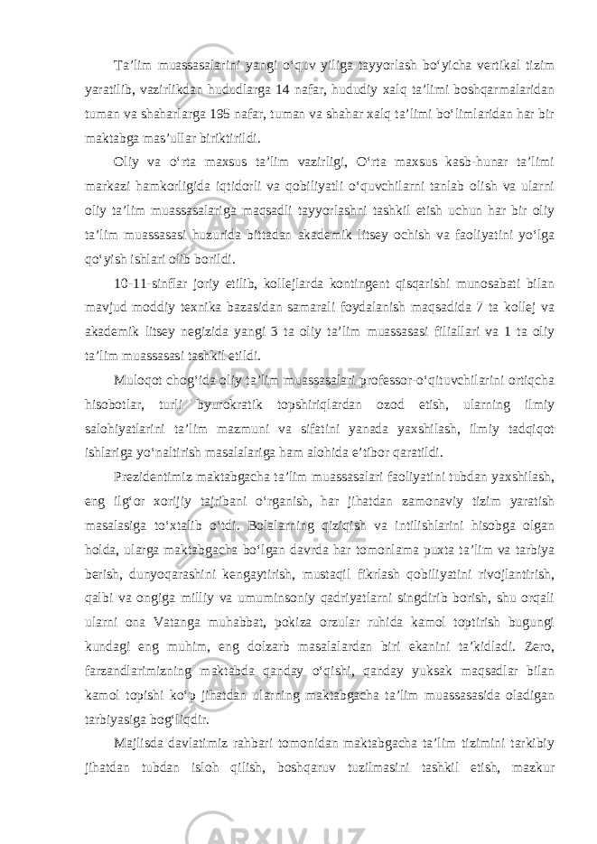 Ta’lim muassasalarini yangi o‘quv yiliga tayyorlash bo‘yicha vertikal tizim yaratilib, vazirlikdan hududlarga 14 nafar, hududiy xalq ta’limi boshqarmalaridan tuman va shaharlarga 195 nafar, tuman va shahar xalq ta’limi bo‘limlaridan har bir maktabga mas’ullar biriktirildi. Oliy va o‘rta maxsus ta’lim vazirligi, O‘rta maxsus kasb-hunar ta’limi markazi hamkorligida iqtidorli va qobiliyatli o‘quvchilarni tanlab olish va ularni oliy ta’lim muassasalariga maqsadli tayyorlashni tashkil etish uchun har bir oliy ta’lim muassasasi huzurida bittadan akademik litsey ochish va faoliyatini yo‘lga qo‘yish ishlari olib borildi. 10-11-sinflar joriy etilib, kollejlarda kontingent qisqarishi munosabati bilan mavjud moddiy texnika bazasidan samarali foydalanish maqsadida 7 ta kollej va akademik litsey negizida yangi 3 ta oliy ta’lim muassasasi filiallari va 1 ta oliy ta’lim muassasasi tashkil etildi. Muloqot chog‘ida oliy ta’lim muassasalari professor-o‘qituvchilarini ortiqcha hisobotlar, turli byurokratik topshiriqlardan ozod etish, ularning ilmiy salohiyatlarini ta’lim mazmuni va sifatini yanada yaxshilash, ilmiy tadqiqot ishlariga yo‘naltirish masalalariga ham alohida e’tibor qaratildi. Prezidentimiz maktabgacha ta’lim muassasalari faoliyatini tubdan yaxshilash, eng ilg‘or xorijiy tajribani o‘rganish, har jihatdan zamonaviy tizim yaratish masalasiga to‘xtalib o‘tdi. Bolalarning qiziqish va intilishlarini hisobga olgan holda, ularga maktabgacha bo‘lgan davrda har tomonlama puxta ta’lim va tarbiya berish, dunyoqarashini kengaytirish, mustaqil fikrlash qobiliyatini rivojlantirish, qalbi va ongiga milliy va umuminsoniy qadriyatlarni singdirib borish, shu orqali ularni ona Vatanga muhabbat, pokiza orzular ruhida kamol toptirish bugungi kundagi eng muhim, eng dolzarb masalalardan biri ekanini ta’kidladi. Zero, farzandlarimizning maktabda qanday o‘qishi, qanday yuksak maqsadlar bilan kamol topishi ko‘p jihatdan ularning maktabgacha ta’lim muassasasida oladigan tarbiyasiga bog‘liqdir. Majlisda davlatimiz rahbari tomonidan maktabgacha ta’lim tizimini tarkibiy jihatdan tubdan isloh qilish, boshqaruv tuzilmasini tashkil etish, mazkur 