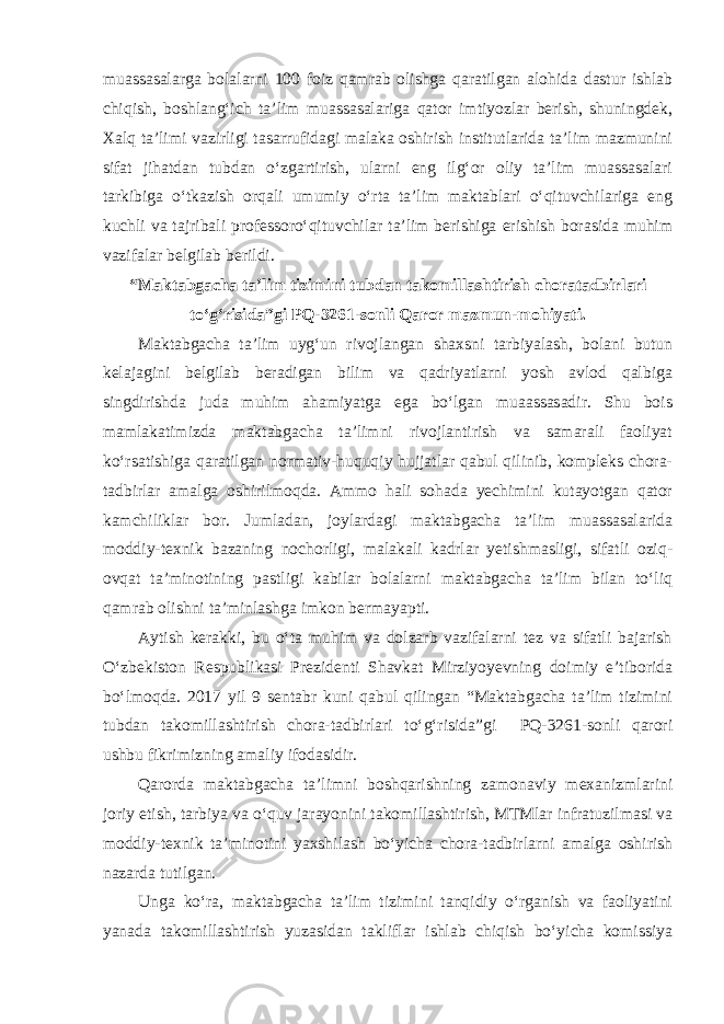 muassasalarga bolalarni 100 foiz qamrab olishga qaratilgan alohida dastur ishlab chiqish, boshlang‘ich ta’lim muassasalariga qator imtiyozlar berish, shuningdek, Xalq ta’limi vazirligi tasarrufidagi malaka oshirish institutlarida ta’lim mazmunini sifat jihatdan tubdan o‘zgartirish, ularni eng ilg‘or oliy ta’lim muassasalari tarkibiga o‘tkazish orqali umumiy o‘rta ta’lim maktablari o‘qituvchilariga eng kuchli va tajribali professoro‘qituvchilar ta’lim berishiga erishish borasida muhim vazifalar belgilab berildi. “Maktabgacha ta’lim tizimini tubdan takomillashtirish choratadbirlari to‘g‘risida”gi PQ-3261-sonli Qaror mazmun-mohiyati. Maktabgacha ta’lim uyg‘un rivojlangan shaxsni tarbiyalash, bolani butun kelajagini belgilab beradigan bilim va qadriyatlarni yosh avlod qalbiga singdirishda juda muhim ahamiyatga ega bo‘lgan muaassasadir. Shu bois mamlakatimizda maktabgacha ta’limni rivojlantirish va samarali faoliyat ko‘rsatishiga qaratilgan normativ-huquqiy hujjatlar qabul qilinib, kompleks chora- tadbirlar amalga oshirilmoqda. Ammo hali sohada yechimini kutayotgan qator kamchiliklar bor. Jumladan, joylardagi maktabgacha ta’lim muassasalarida moddiy-texnik bazaning nochorligi, malakali kadrlar yetishmasligi, sifatli oziq- ovqat ta’minotining pastligi kabilar bolalarni maktabgacha ta’lim bilan to‘liq qamrab olishni ta’minlashga imkon bermayapti. Aytish kerakki, bu o‘ta muhim va dolzarb vazifalarni tez va sifatli bajarish O‘zbekiston Respublikasi Prezidenti Shavkat Mirziyoyevning doimiy e’tiborida bo‘lmoqda. 2017 yil 9 sentabr kuni qabul qilingan “Maktabgacha ta’lim tizimini tubdan takomillashtirish chora-tadbirlari to‘g‘risida”gi PQ-3261-sonli qarori ushbu fikrimizning amaliy ifodasidir. Qarorda maktabgacha ta’limni boshqarishning zamonaviy mexanizmlarini joriy etish, tarbiya va o‘quv jarayonini takomillashtirish, MTMlar infratuzilmasi va moddiy-texnik ta’minotini yaxshilash bo‘yicha chora-tadbirlarni amalga oshirish nazarda tutilgan. Unga ko‘ra, maktabgacha ta’lim tizimini tanqidiy o‘rganish va faoliyatini yanada takomillashtirish yuzasidan takliflar ishlab chiqish bo‘yicha komissiya 