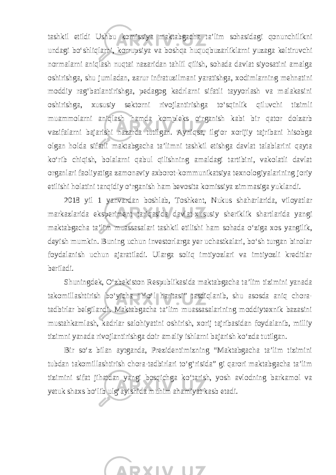 tashkil etildi Ushbu komissiya maktabgacha ta’lim sohasidagi qonunchilikni undagi bo‘shliqlarni, korrupsiya va boshqa huquqbuzarliklarni yuzaga keltiruvchi normalarni aniqlash nuqtai nazaridan tahlil qilish, sohada davlat siyosatini amalga oshirishga, shu jumladan, zarur infratuzilmani yaratishga, xodimlarning mehnatini moddiy rag‘batlantirishga, pedagog kadrlarni sifatli tayyorlash va malakasini oshirishga, xususiy sektorni rivojlantirishga to‘sqinlik qiluvchi tizimli muammolarni aniqlash hamda kompleks o‘rganish kabi bir qator dolzarb vazifalarni bajarishi nazarda tutilgan. Ayniqsa, ilg‘or xorijiy tajribani hisobga olgan holda sifatli maktabgacha ta’limni tashkil etishga davlat talablarini qayta ko‘rib chiqish, bolalarni qabul qilishning amaldagi tartibini, vakolatli davlat organlari faoliyatiga zamonaviy axborot-kommunikatsiya texnologiyalarining joriy etilishi holatini tanqidiy o‘rganish ham bevosita komissiya zimmasiga yuklandi. 2018 yil 1 yanvardan boshlab, Toshkent, Nukus shaharlarida, viloyatlar markazlarida eksperiment tariqasida davlat-xususiy sheriklik shartlarida yangi maktabgacha ta’lim muassasalari tashkil etilishi ham sohada o‘ziga xos yangilik, deyish mumkin. Buning uchun investorlarga yer uchastkalari, bo‘sh turgan binolar foydalanish uchun ajaratiladi. Ularga soliq imtiyozlari va imtiyozli kreditlar beriladi. Shuningdek, O‘zbekiston Respublikasida maktabgacha ta’lim tizimini yanada takomillashtirish bo‘yicha “Yo‘l haritasi” tasdiqlanib, shu asosda aniq chora- tadbirlar belgilandi. Maktabgacha ta’lim muassasalarining moddiytexnik bazasini mustahkamlash, kadrlar salohiyatini oshirish, xorij tajribasidan foydalanib, milliy tizimni yanada rivojlantirishga doir amaliy ishlarni bajarish ko‘zda tutilgan. Bir so‘z bilan aytganda, Prezidentimizning “Maktabgacha ta’lim tizimini tubdan takomillashtirish chora-tadbirlari to‘g‘risida” gi qarori maktabgacha ta’lim tizimini sifat jihatdan yangi bosqichga ko‘tarish, yosh avlodning barkamol va yetuk shaxs bo‘lib ulg‘ayishida muhim ahamiyat kasb etadi. 