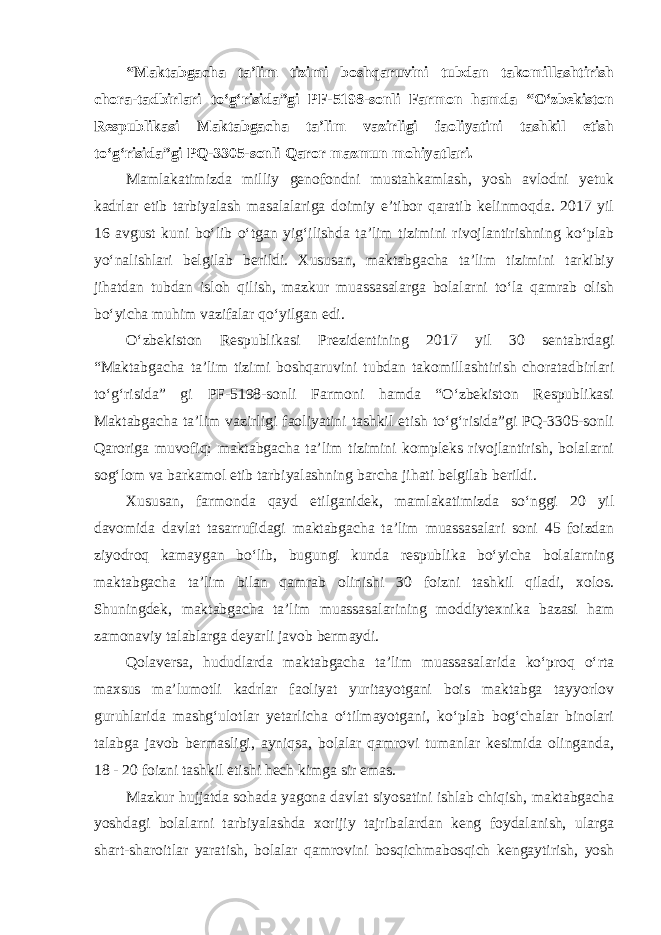 “Maktabgacha ta’lim tizimi boshqaruvini tubdan takomillashtirish chora-tadbirlari to‘g‘risida”gi PF-5198-sonli Farmon hamda “O‘zbekiston Respublikasi Maktabgacha ta’lim vazirligi faoliyatini tashkil etish to‘g‘risida”gi PQ-3305-sonli Qaror mazmun mohiyatlari. Mamlakatimizda milliy genofondni mustahkamlash, yosh avlodni yetuk kadrlar etib tarbiyalash masalalariga doimiy e’tibor qaratib kelinmoqda. 2017 yil 16 avgust kuni bo‘lib o‘tgan yig‘ilishda ta’lim tizimini rivojlantirishning ko‘plab yo‘nalishlari belgilab berildi. Xususan, maktabgacha ta’lim tizimini tarkibiy jihatdan tubdan isloh qilish, mazkur muassasalarga bolalarni to‘la qamrab olish bo‘yicha muhim vazifalar qo‘yilgan edi. O‘zbekiston Respublikasi Prezidentining 2017 yil 30 sentabrdagi “Maktabgacha ta’lim tizimi boshqaruvini tubdan takomillashtirish choratadbirlari to‘g‘risida” gi PF-5198-sonli Farmoni hamda “O‘zbekiston Respublikasi Maktabgacha ta’lim vazirligi faoliyatini tashkil etish to‘g‘risida”gi PQ-3305-sonli Qaroriga muvofiq: maktabgacha ta’lim tizimini kompleks rivojlantirish, bolalarni sog‘lom va barkamol etib tarbiyalashning barcha jihati belgilab berildi. Xususan, farmonda qayd etilganidek, mamlakatimizda so‘nggi 20 yil davomida davlat tasarrufidagi maktabgacha ta’lim muassasalari soni 45 foizdan ziyodroq kamaygan bo‘lib, bugungi kunda respublika bo‘yicha bolalarning maktabgacha ta’lim bilan qamrab olinishi 30 foizni tashkil qiladi, xolos. Shuningdek, maktabgacha ta’lim muassasalarining moddiytexnika bazasi ham zamonaviy talablarga deyarli javob bermaydi. Qolaversa, hududlarda maktabgacha ta’lim muassasalarida ko‘proq o‘rta maxsus ma’lumotli kadrlar faoliyat yuritayotgani bois maktabga tayyorlov guruhlarida mashg‘ulotlar yetarlicha o‘tilmayotgani, ko‘plab bog‘chalar binolari talabga javob bermasligi, ayniqsa, bolalar qamrovi tumanlar kesimida olinganda, 18 - 20 foizni tashkil etishi hech kimga sir emas. Mazkur hujjatda sohada yagona davlat siyosatini ishlab chiqish, maktabgacha yoshdagi bolalarni tarbiyalashda xorijiy tajribalardan keng foydalanish, ularga shart-sharoitlar yaratish, bolalar qamrovini bosqichmabosqich kengaytirish, yosh 